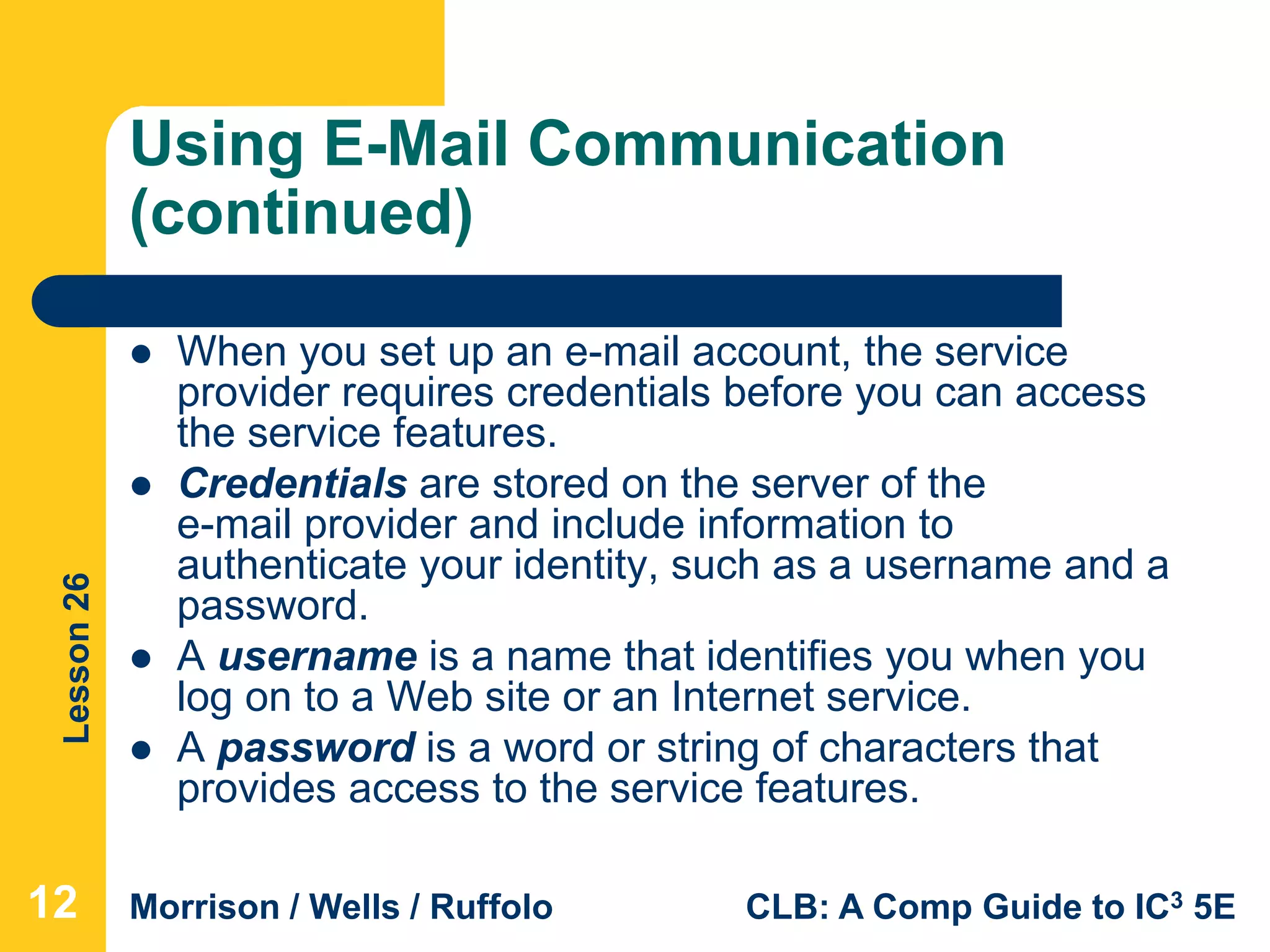 Lesson26
Morrison / Wells / Ruffolo CLB: A Comp Guide to IC3 5E
Using E-Mail Communication
(continued)
 When you set up an e-mail account, the service
provider requires credentials before you can access
the service features.
 Credentials are stored on the server of the
e-mail provider and include information to
authenticate your identity, such as a username and a
password.
 A username is a name that identifies you when you
log on to a Web site or an Internet service.
 A password is a word or string of characters that
provides access to the service features.
12
 
