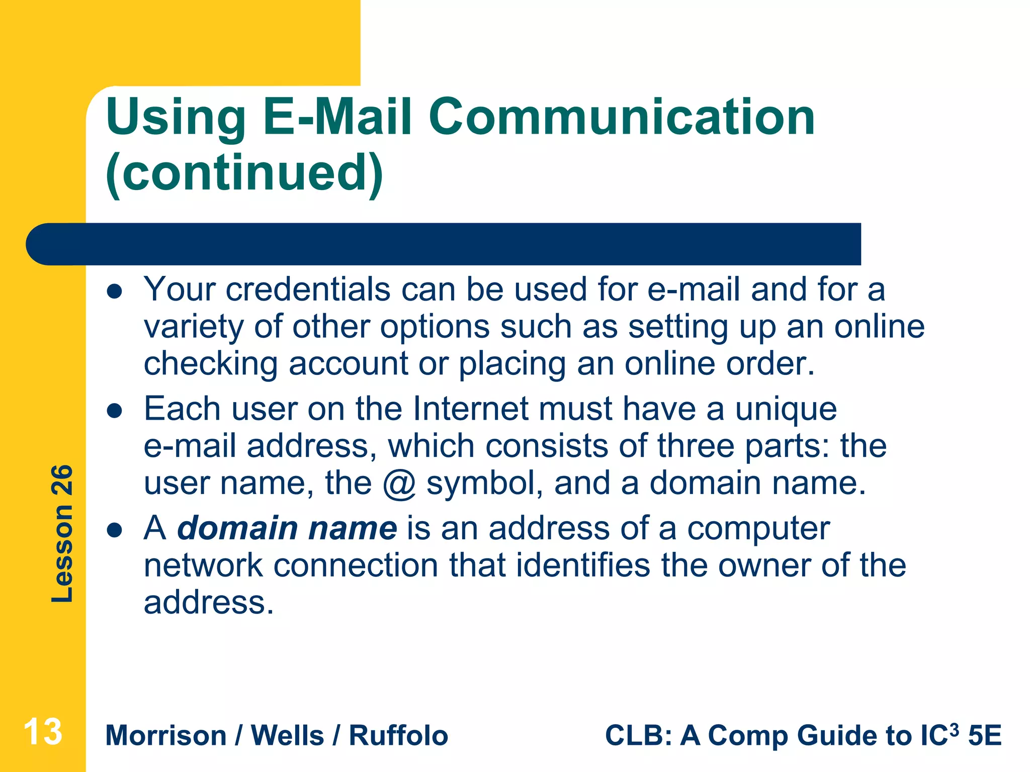 Lesson26
Morrison / Wells / Ruffolo CLB: A Comp Guide to IC3 5E
Using E-Mail Communication
(continued)
 Your credentials can be used for e-mail and for a
variety of other options such as setting up an online
checking account or placing an online order.
 Each user on the Internet must have a unique
e-mail address, which consists of three parts: the
user name, the @ symbol, and a domain name.
 A domain name is an address of a computer
network connection that identifies the owner of the
address.
13
 