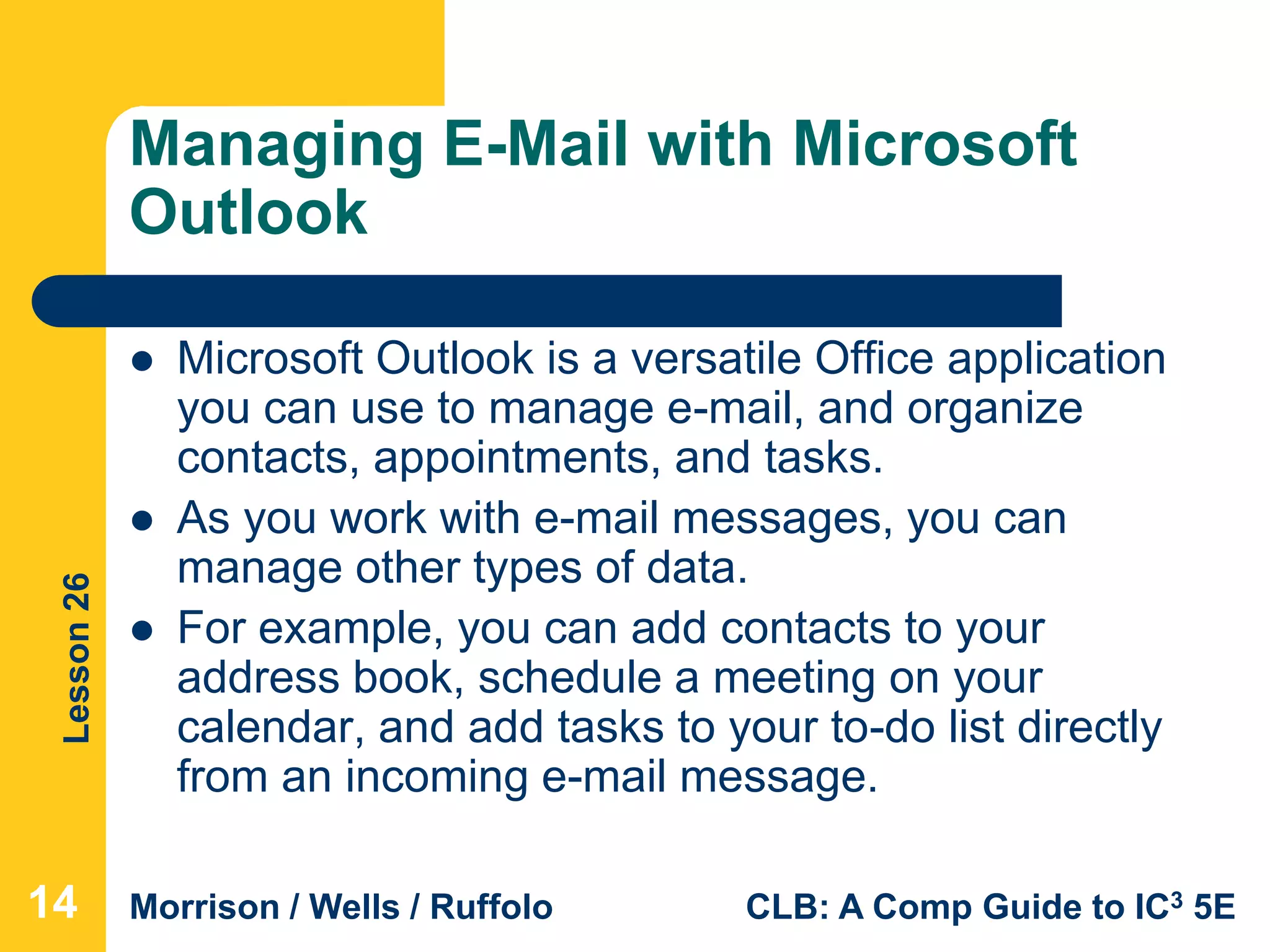 Lesson26
Morrison / Wells / Ruffolo CLB: A Comp Guide to IC3 5E
Managing E-Mail with Microsoft
Outlook
 Microsoft Outlook is a versatile Office application
you can use to manage e-mail, and organize
contacts, appointments, and tasks.
 As you work with e-mail messages, you can
manage other types of data.
 For example, you can add contacts to your
address book, schedule a meeting on your
calendar, and add tasks to your to-do list directly
from an incoming e-mail message.
14
 
