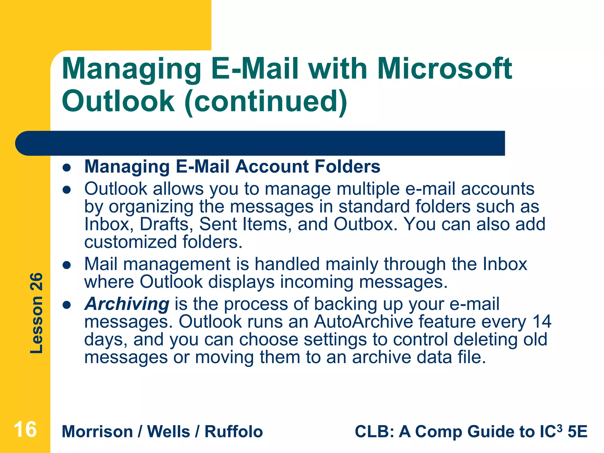 Lesson26
Morrison / Wells / Ruffolo CLB: A Comp Guide to IC3 5E
Managing E-Mail with Microsoft
Outlook (continued)
 Managing E-Mail Account Folders
 Outlook allows you to manage multiple e-mail accounts
by organizing the messages in standard folders such as
Inbox, Drafts, Sent Items, and Outbox. You can also add
customized folders.
 Mail management is handled mainly through the Inbox
where Outlook displays incoming messages.
 Archiving is the process of backing up your e-mail
messages. Outlook runs an AutoArchive feature every 14
days, and you can choose settings to control deleting old
messages or moving them to an archive data file.
16
 