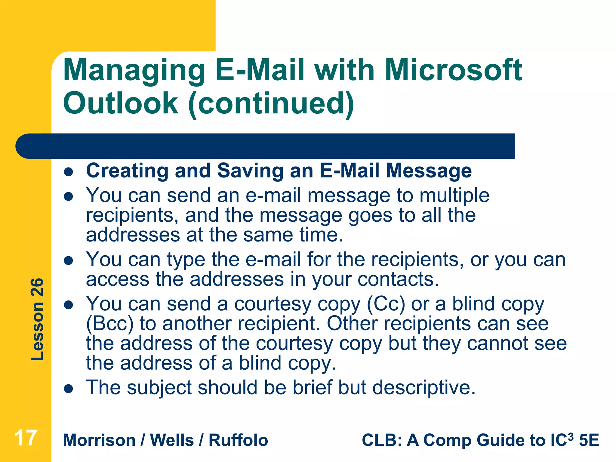 Lesson26
Morrison / Wells / Ruffolo CLB: A Comp Guide to IC3 5E
Managing E-Mail with Microsoft
Outlook (continued)
 Creating and Saving an E-Mail Message
 You can send an e-mail message to multiple
recipients, and the message goes to all the
addresses at the same time.
 You can type the e-mail for the recipients, or you can
access the addresses in your contacts.
 You can send a courtesy copy (Cc) or a blind copy
(Bcc) to another recipient. Other recipients can see
the address of the courtesy copy but they cannot see
the address of a blind copy.
 The subject should be brief but descriptive.
17
 