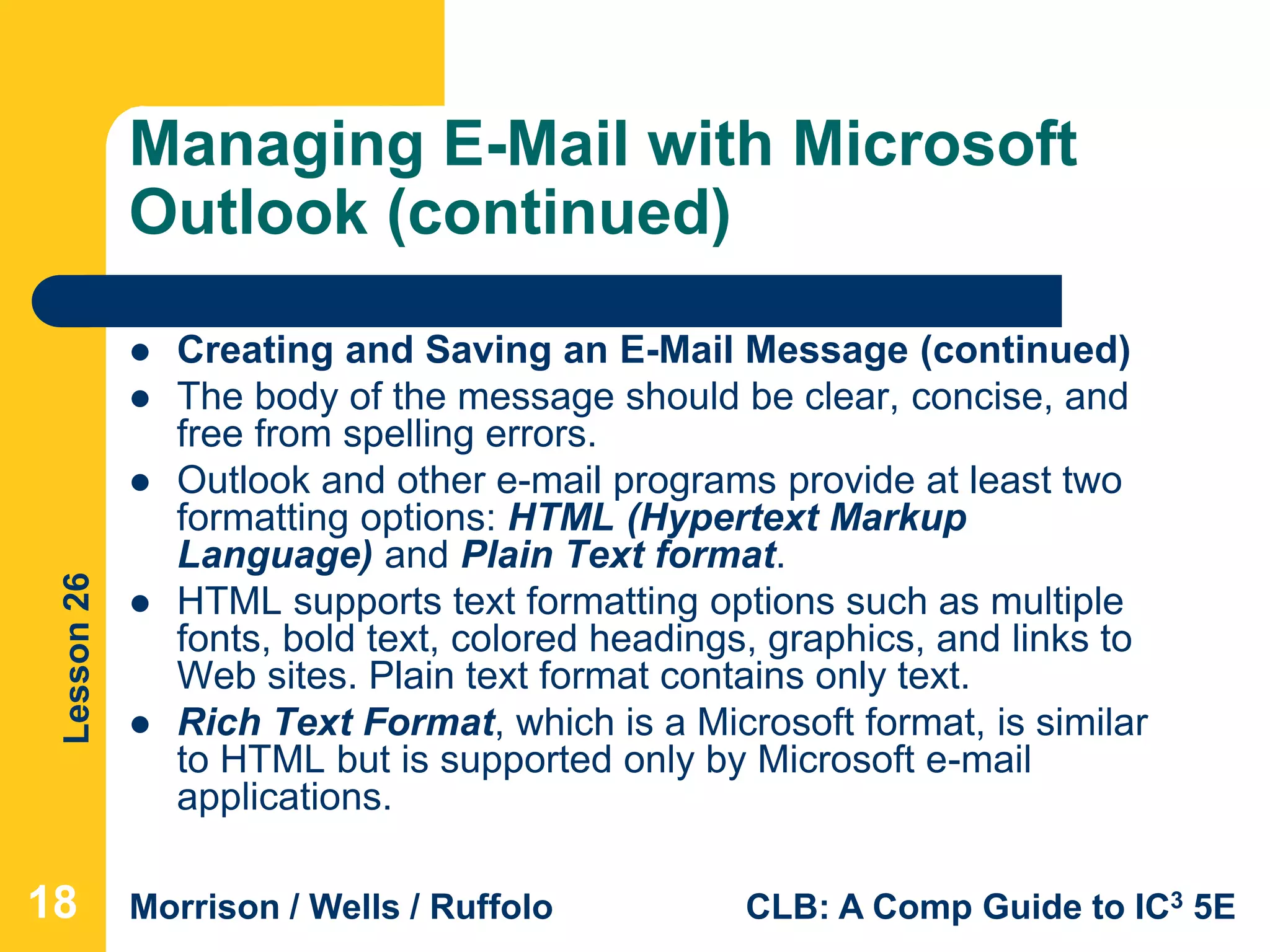 Lesson26
Morrison / Wells / Ruffolo CLB: A Comp Guide to IC3 5E
Managing E-Mail with Microsoft
Outlook (continued)
 Creating and Saving an E-Mail Message (continued)
 The body of the message should be clear, concise, and
free from spelling errors.
 Outlook and other e-mail programs provide at least two
formatting options: HTML (Hypertext Markup
Language) and Plain Text format.
 HTML supports text formatting options such as multiple
fonts, bold text, colored headings, graphics, and links to
Web sites. Plain text format contains only text.
 Rich Text Format, which is a Microsoft format, is similar
to HTML but is supported only by Microsoft e-mail
applications.
18
 