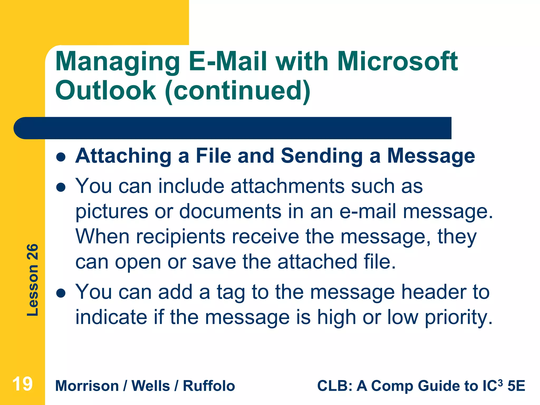 Lesson26
Morrison / Wells / Ruffolo CLB: A Comp Guide to IC3 5E
Managing E-Mail with Microsoft
Outlook (continued)
 Attaching a File and Sending a Message
 You can include attachments such as
pictures or documents in an e-mail message.
When recipients receive the message, they
can open or save the attached file.
 You can add a tag to the message header to
indicate if the message is high or low priority.
19
 