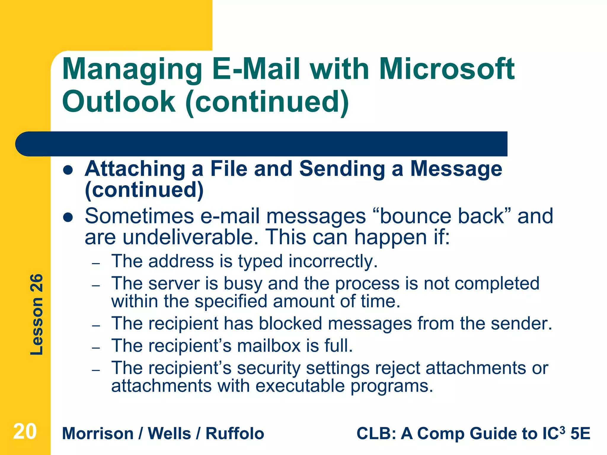 Lesson26
Morrison / Wells / Ruffolo CLB: A Comp Guide to IC3 5E
Managing E-Mail with Microsoft
Outlook (continued)
 Attaching a File and Sending a Message
(continued)
 Sometimes e-mail messages “bounce back” and
are undeliverable. This can happen if:
– The address is typed incorrectly.
– The server is busy and the process is not completed
within the specified amount of time.
– The recipient has blocked messages from the sender.
– The recipient’s mailbox is full.
– The recipient’s security settings reject attachments or
attachments with executable programs.
20
 