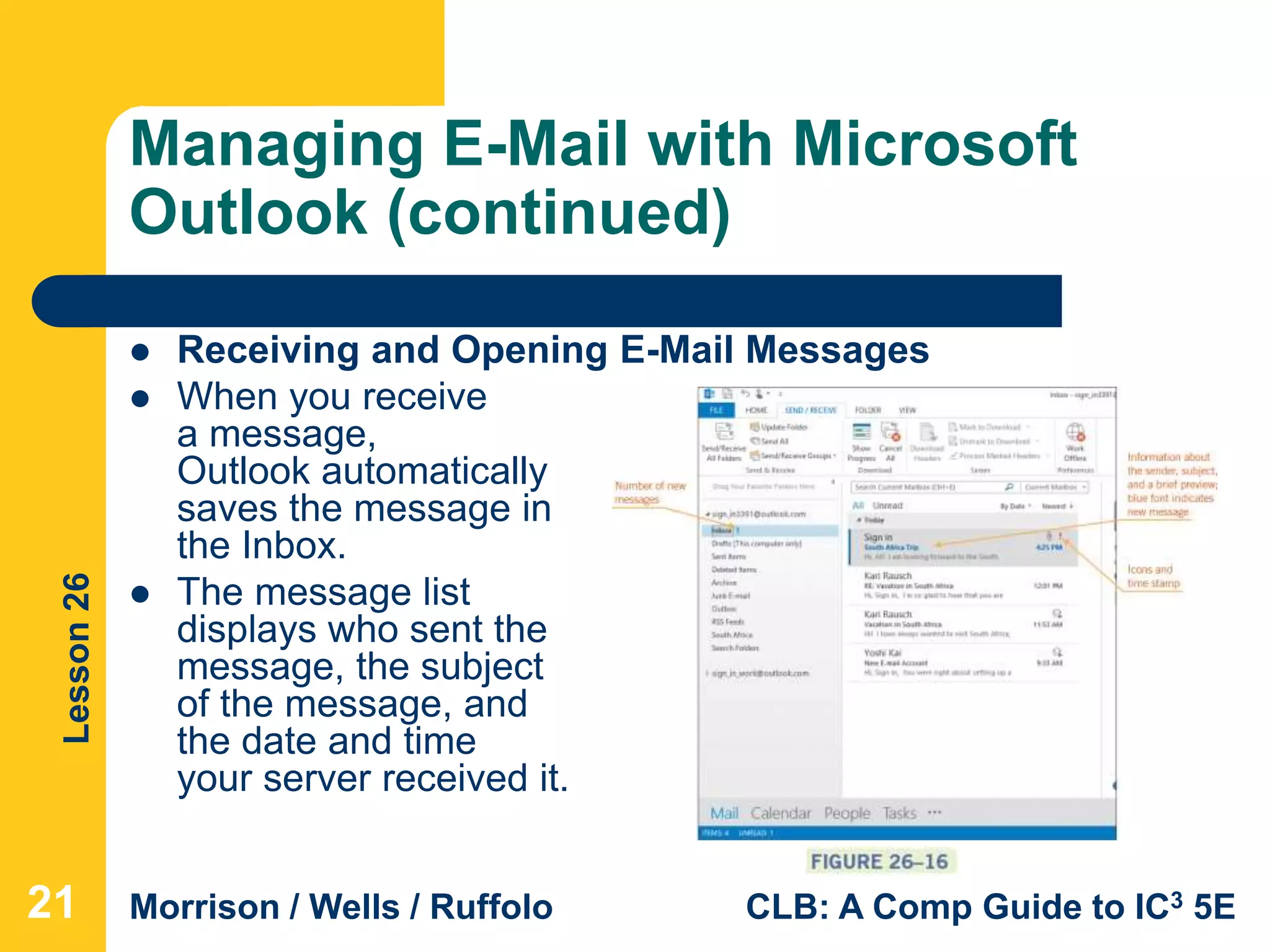 Lesson26
Morrison / Wells / Ruffolo CLB: A Comp Guide to IC3 5E
Managing E-Mail with Microsoft
Outlook (continued)
 Receiving and Opening E-Mail Messages
 When you receive
a message,
Outlook automatically
saves the message in
the Inbox.
 The message list
displays who sent the
message, the subject
of the message, and
the date and time
your server received it.
21
 
