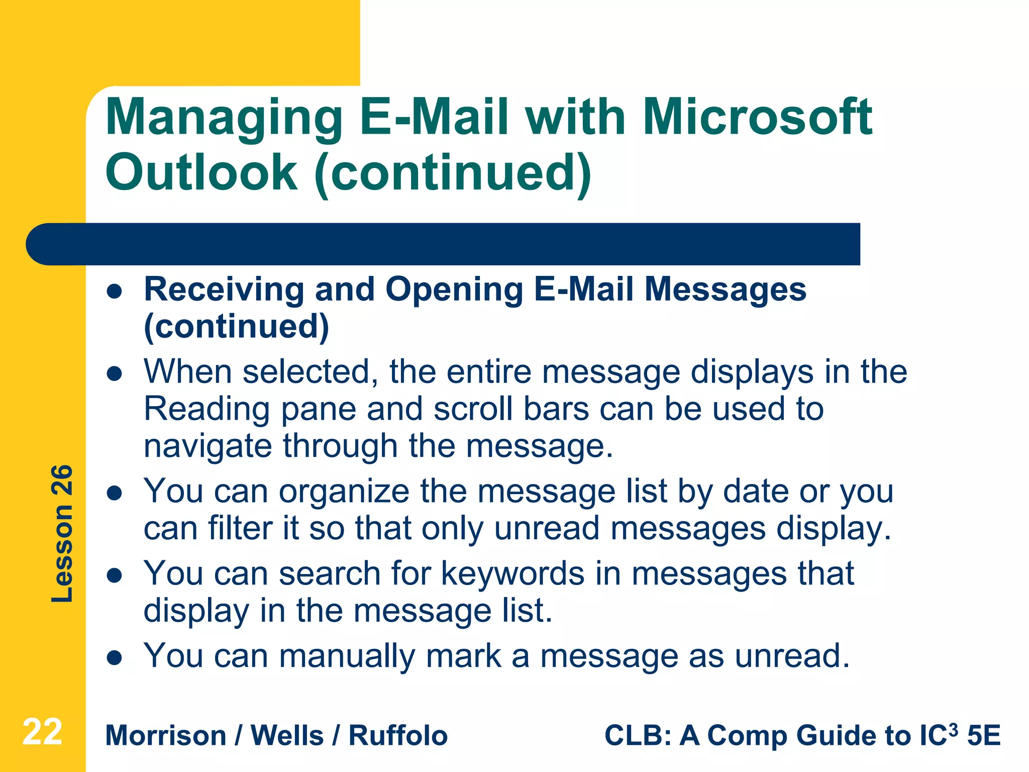 Lesson26
Morrison / Wells / Ruffolo CLB: A Comp Guide to IC3 5E
Managing E-Mail with Microsoft
Outlook (continued)
 Receiving and Opening E-Mail Messages
(continued)
 When selected, the entire message displays in the
Reading pane and scroll bars can be used to
navigate through the message.
 You can organize the message list by date or you
can filter it so that only unread messages display.
 You can search for keywords in messages that
display in the message list.
 You can manually mark a message as unread.
22
 