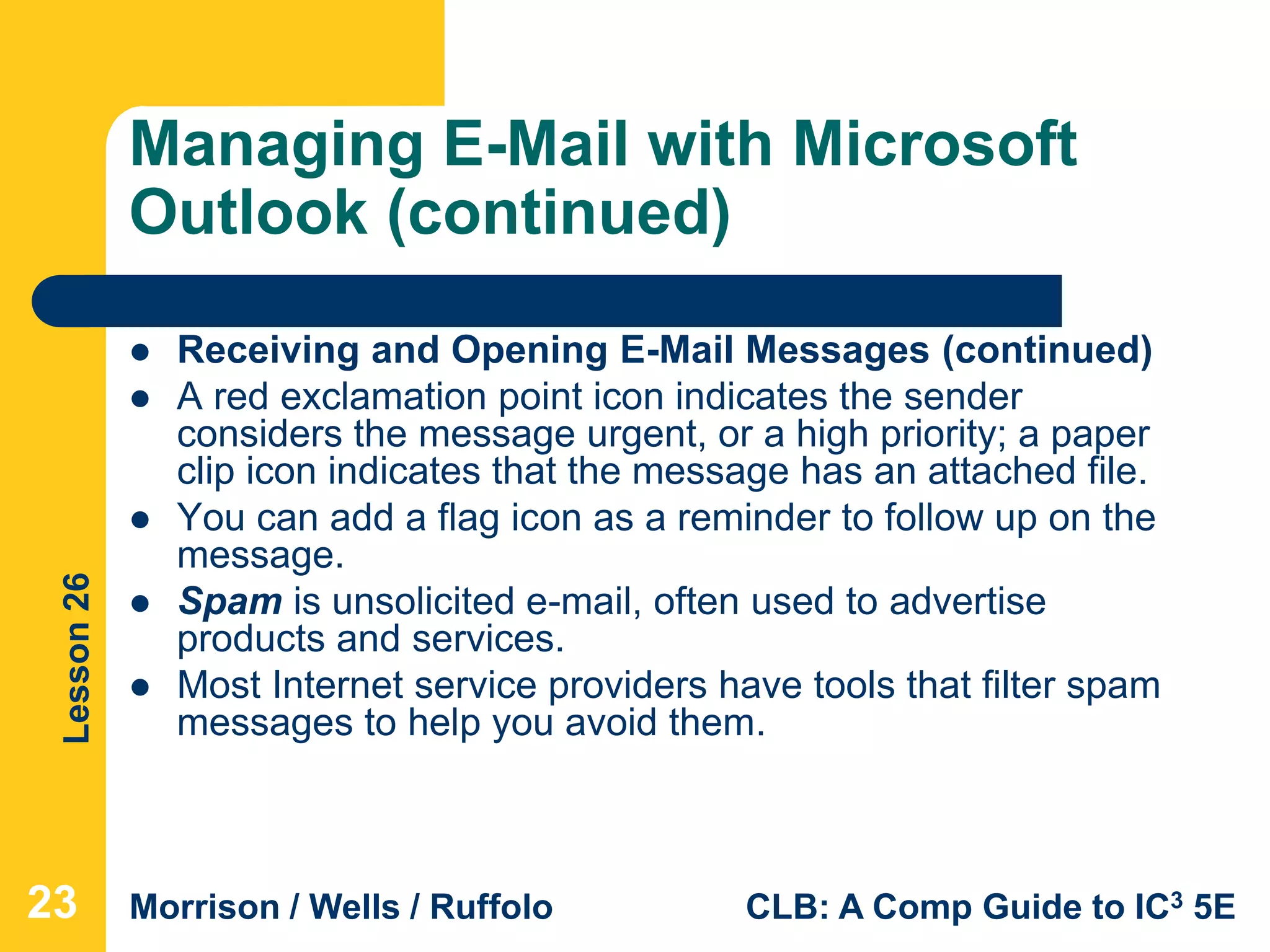 Lesson26
Morrison / Wells / Ruffolo CLB: A Comp Guide to IC3 5E
Managing E-Mail with Microsoft
Outlook (continued)
 Receiving and Opening E-Mail Messages (continued)
 A red exclamation point icon indicates the sender
considers the message urgent, or a high priority; a paper
clip icon indicates that the message has an attached file.
 You can add a flag icon as a reminder to follow up on the
message.
 Spam is unsolicited e-mail, often used to advertise
products and services.
 Most Internet service providers have tools that filter spam
messages to help you avoid them.
23
 