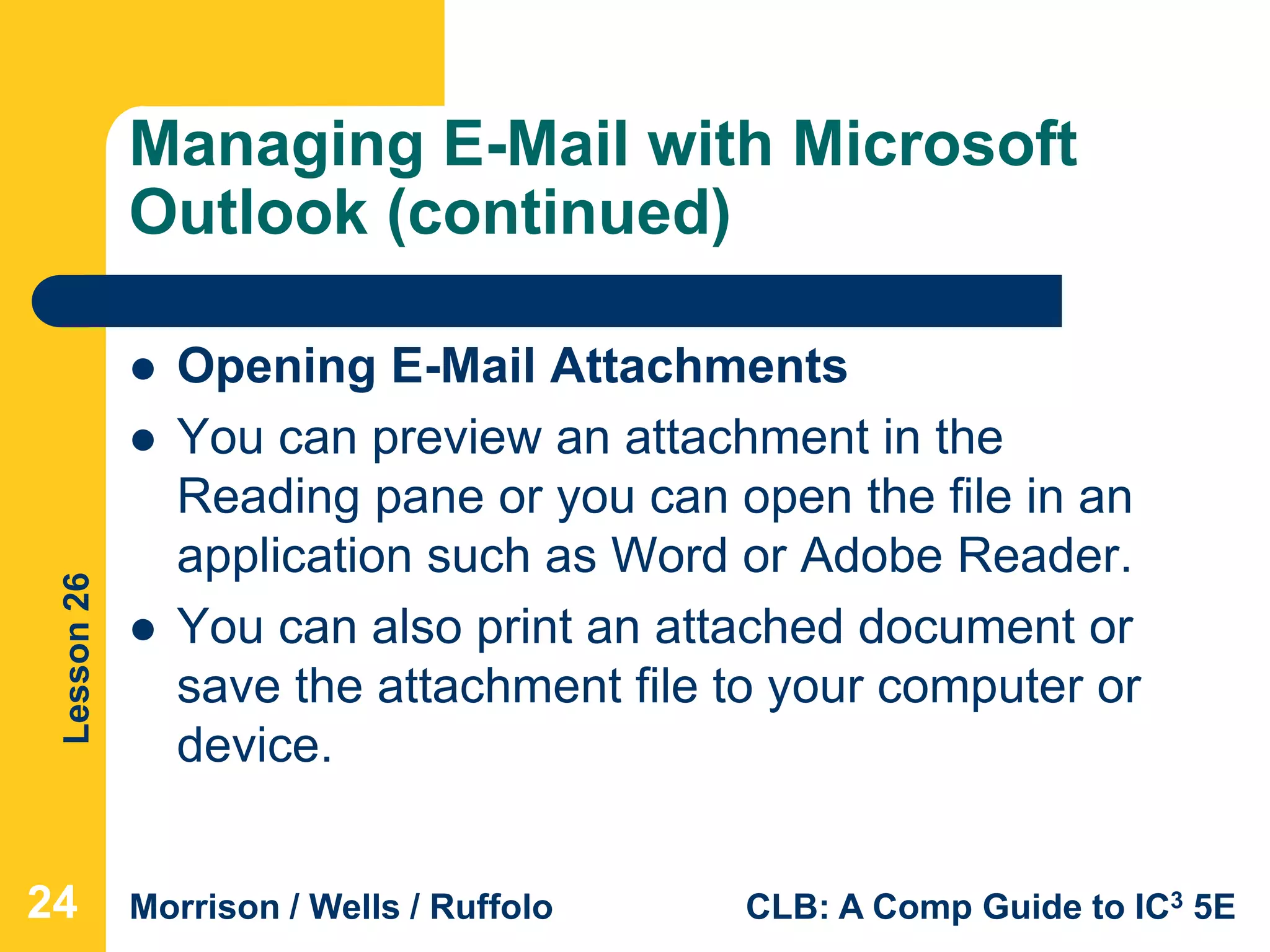 Lesson26
Morrison / Wells / Ruffolo CLB: A Comp Guide to IC3 5E
Managing E-Mail with Microsoft
Outlook (continued)
 Opening E-Mail Attachments
 You can preview an attachment in the
Reading pane or you can open the file in an
application such as Word or Adobe Reader.
 You can also print an attached document or
save the attachment file to your computer or
device.
24
 
