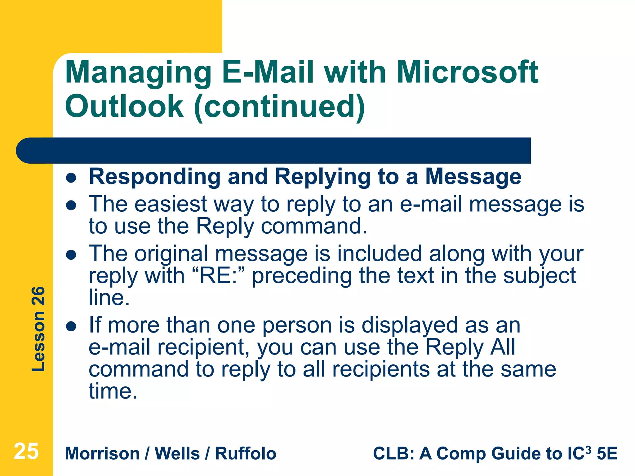 Lesson26
Morrison / Wells / Ruffolo CLB: A Comp Guide to IC3 5E
Managing E-Mail with Microsoft
Outlook (continued)
 Responding and Replying to a Message
 The easiest way to reply to an e-mail message is
to use the Reply command.
 The original message is included along with your
reply with “RE:” preceding the text in the subject
line.
 If more than one person is displayed as an
e-mail recipient, you can use the Reply All
command to reply to all recipients at the same
time.
25
 