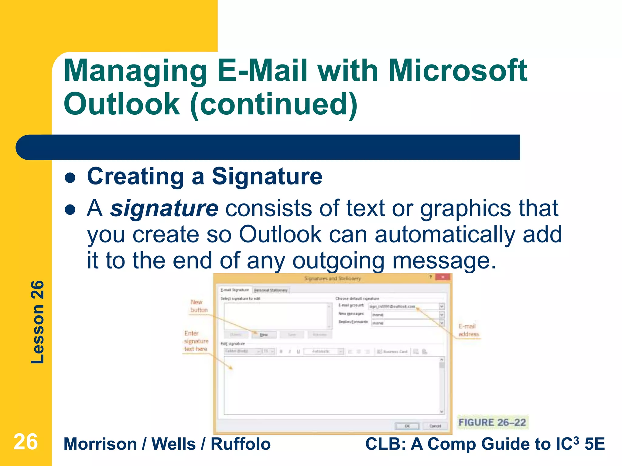 Lesson26
Morrison / Wells / Ruffolo CLB: A Comp Guide to IC3 5E
Managing E-Mail with Microsoft
Outlook (continued)
 Creating a Signature
 A signature consists of text or graphics that
you create so Outlook can automatically add
it to the end of any outgoing message.
26
 