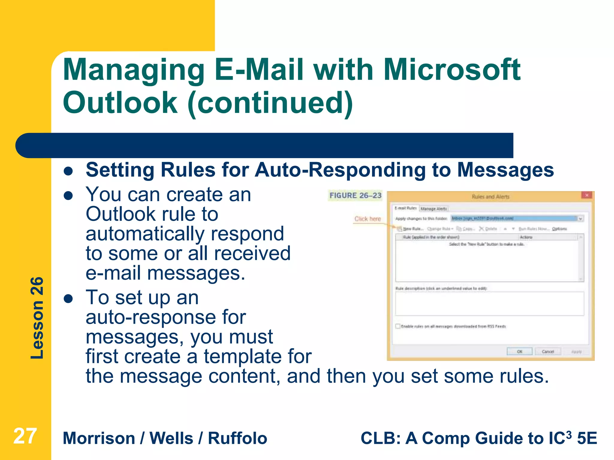 Lesson26
Morrison / Wells / Ruffolo CLB: A Comp Guide to IC3 5E
Managing E-Mail with Microsoft
Outlook (continued)
 Setting Rules for Auto-Responding to Messages
 You can create an
Outlook rule to
automatically respond
to some or all received
e-mail messages.
 To set up an
auto-response for
messages, you must
first create a template for
the message content, and then you set some rules.
27
 
