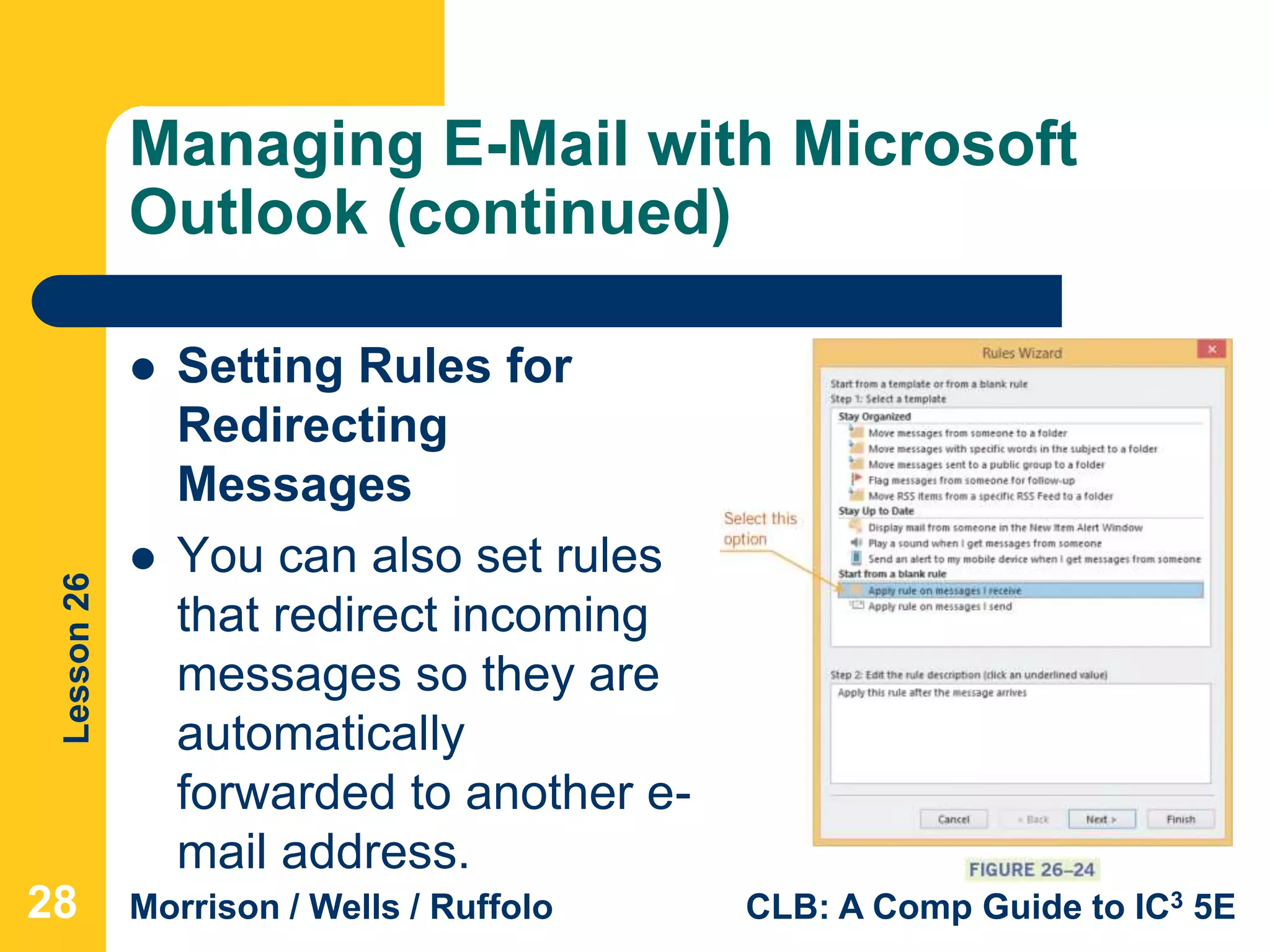Lesson26
Morrison / Wells / Ruffolo CLB: A Comp Guide to IC3 5E
Managing E-Mail with Microsoft
Outlook (continued)
 Setting Rules for
Redirecting
Messages
 You can also set rules
that redirect incoming
messages so they are
automatically
forwarded to another e-
mail address.
28
 