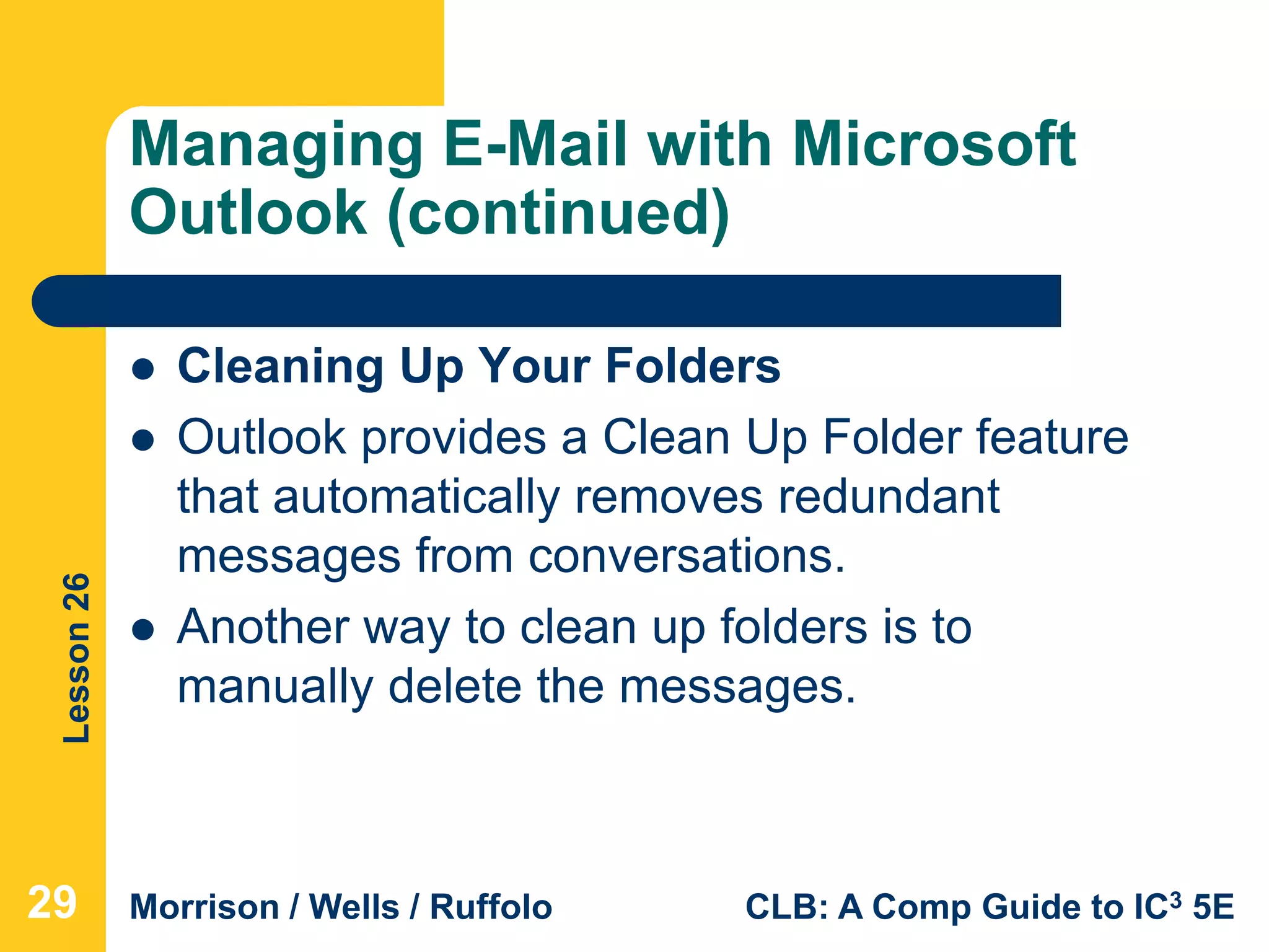 Lesson26
Morrison / Wells / Ruffolo CLB: A Comp Guide to IC3 5E
Managing E-Mail with Microsoft
Outlook (continued)
 Cleaning Up Your Folders
 Outlook provides a Clean Up Folder feature
that automatically removes redundant
messages from conversations.
 Another way to clean up folders is to
manually delete the messages.
29
 