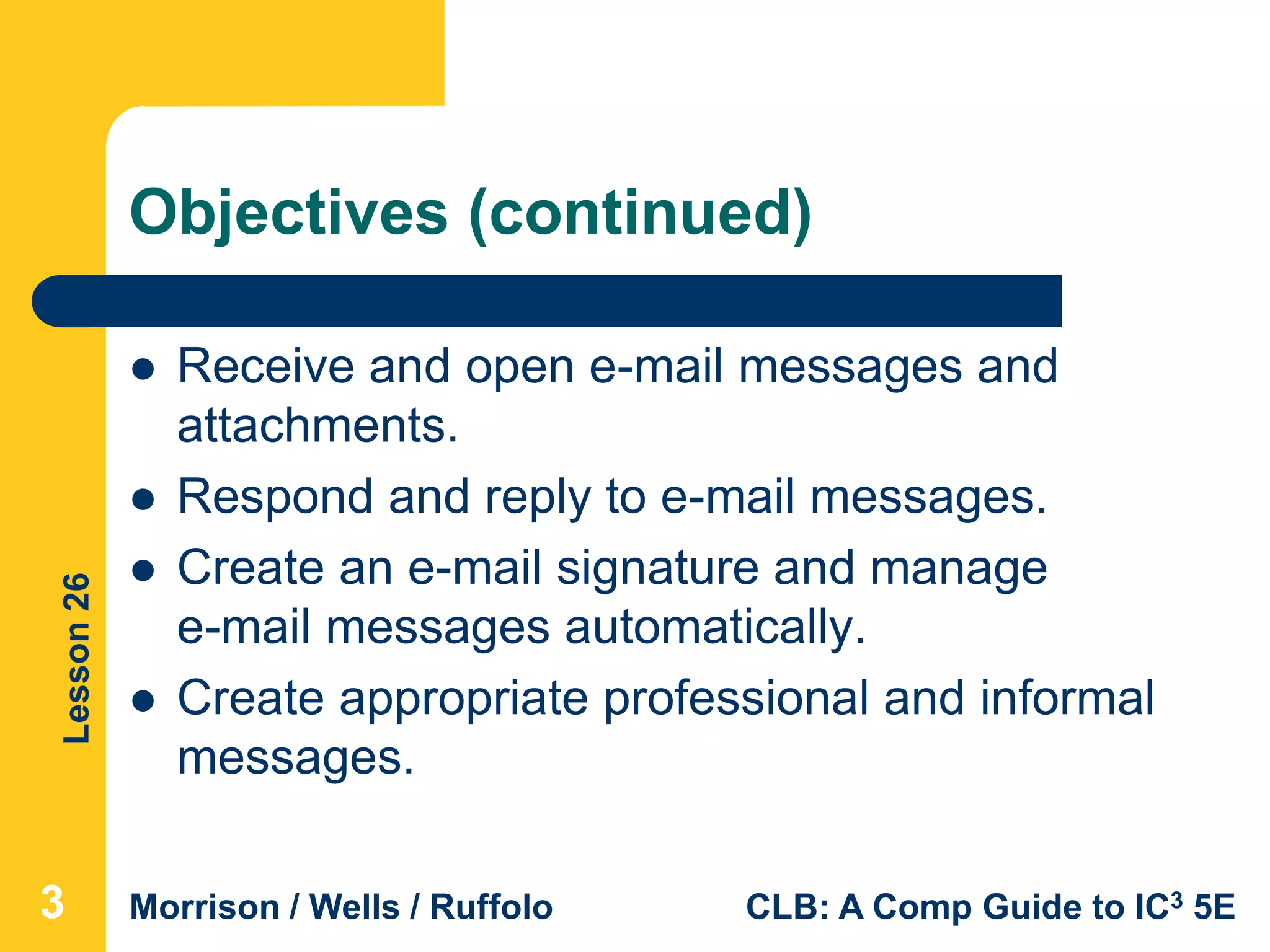 Lesson26
Morrison / Wells / Ruffolo CLB: A Comp Guide to IC3 5E
Objectives (continued)
 Receive and open e-mail messages and
attachments.
 Respond and reply to e-mail messages.
 Create an e-mail signature and manage
e-mail messages automatically.
 Create appropriate professional and informal
messages.
333
 