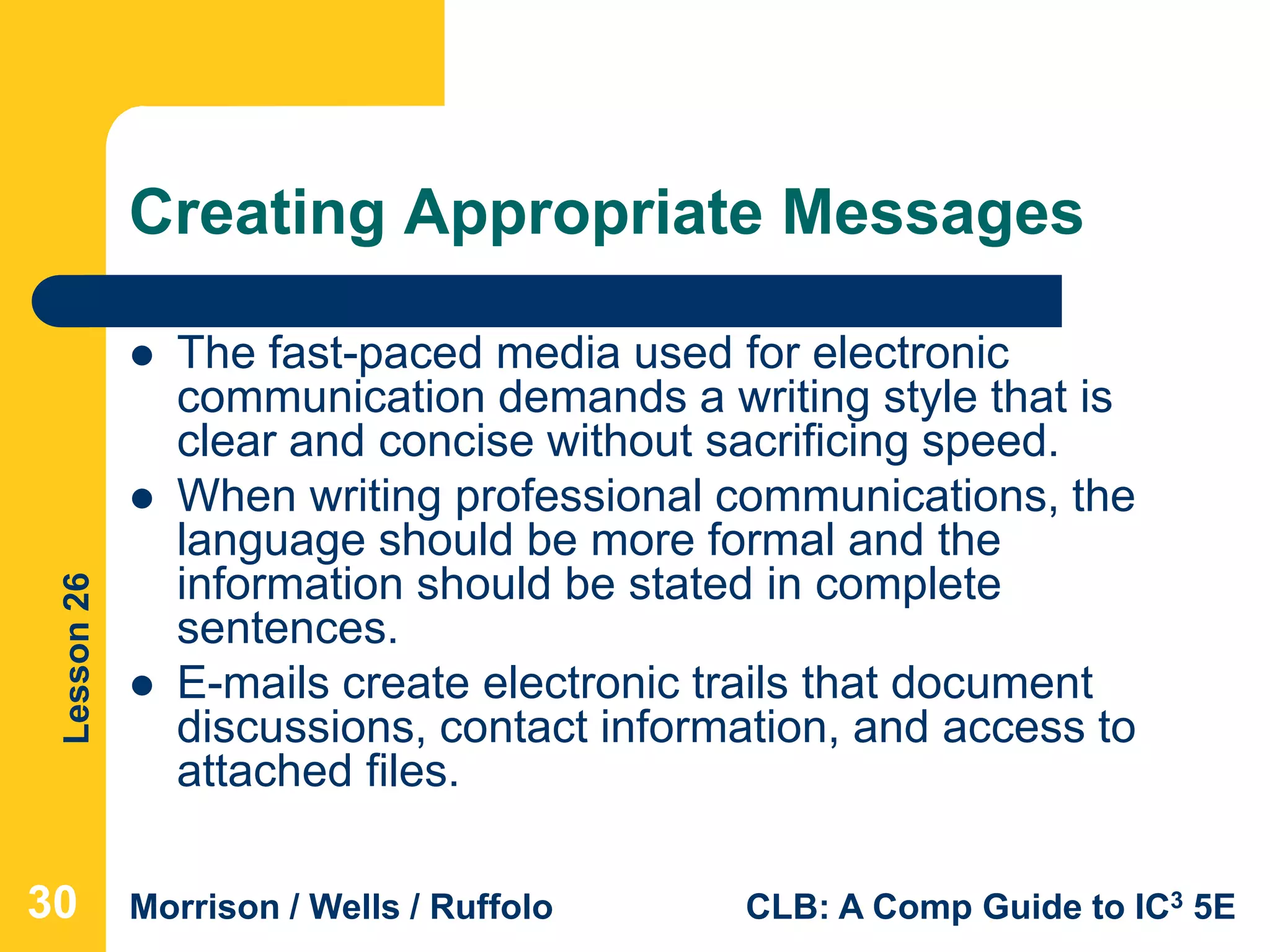 Lesson26
Morrison / Wells / Ruffolo CLB: A Comp Guide to IC3 5E
Creating Appropriate Messages
 The fast-paced media used for electronic
communication demands a writing style that is
clear and concise without sacrificing speed.
 When writing professional communications, the
language should be more formal and the
information should be stated in complete
sentences.
 E-mails create electronic trails that document
discussions, contact information, and access to
attached files.
30
 