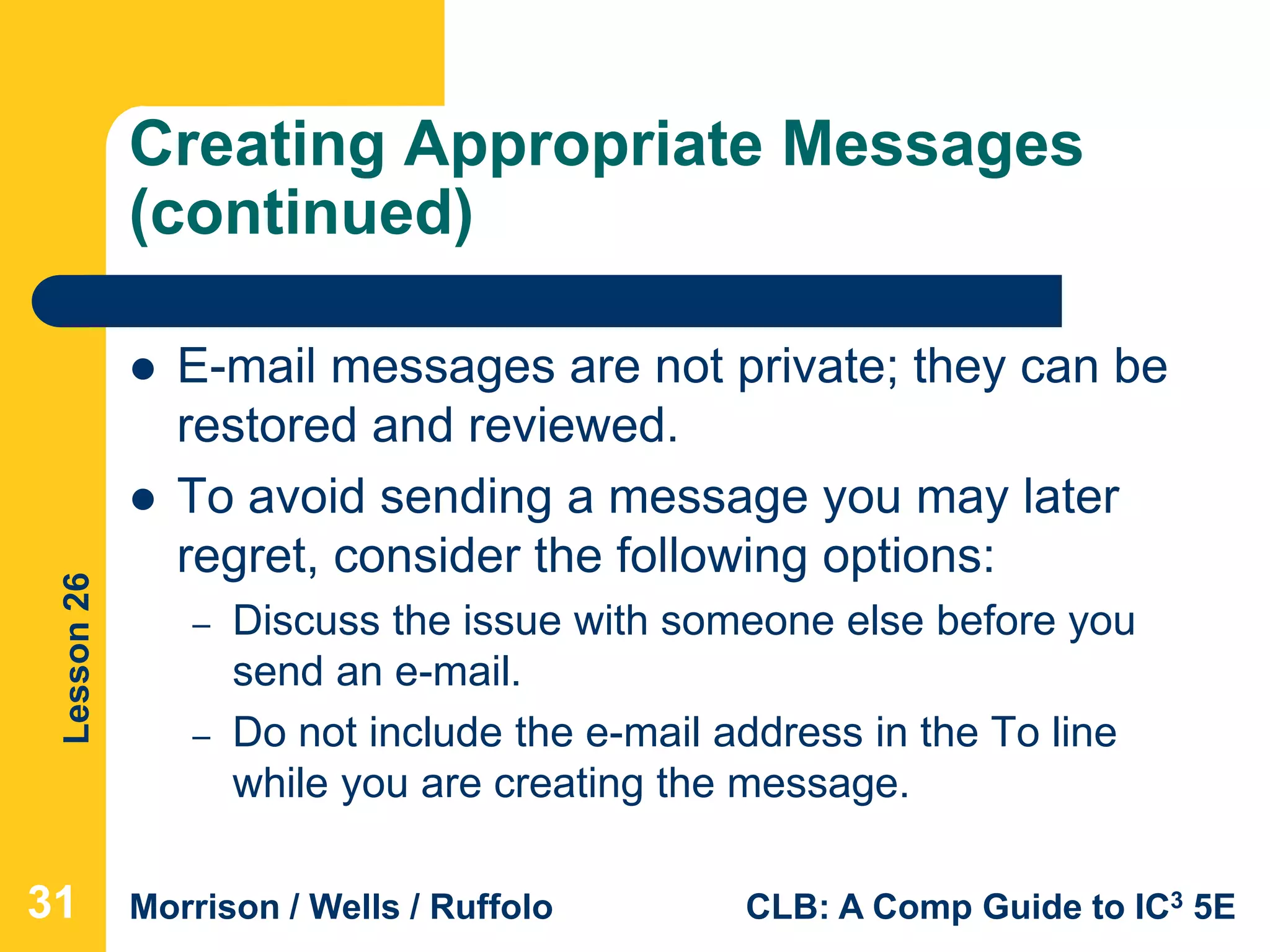 Lesson26
Morrison / Wells / Ruffolo CLB: A Comp Guide to IC3 5E
Creating Appropriate Messages
(continued)
 E-mail messages are not private; they can be
restored and reviewed.
 To avoid sending a message you may later
regret, consider the following options:
– Discuss the issue with someone else before you
send an e-mail.
– Do not include the e-mail address in the To line
while you are creating the message.
31
 