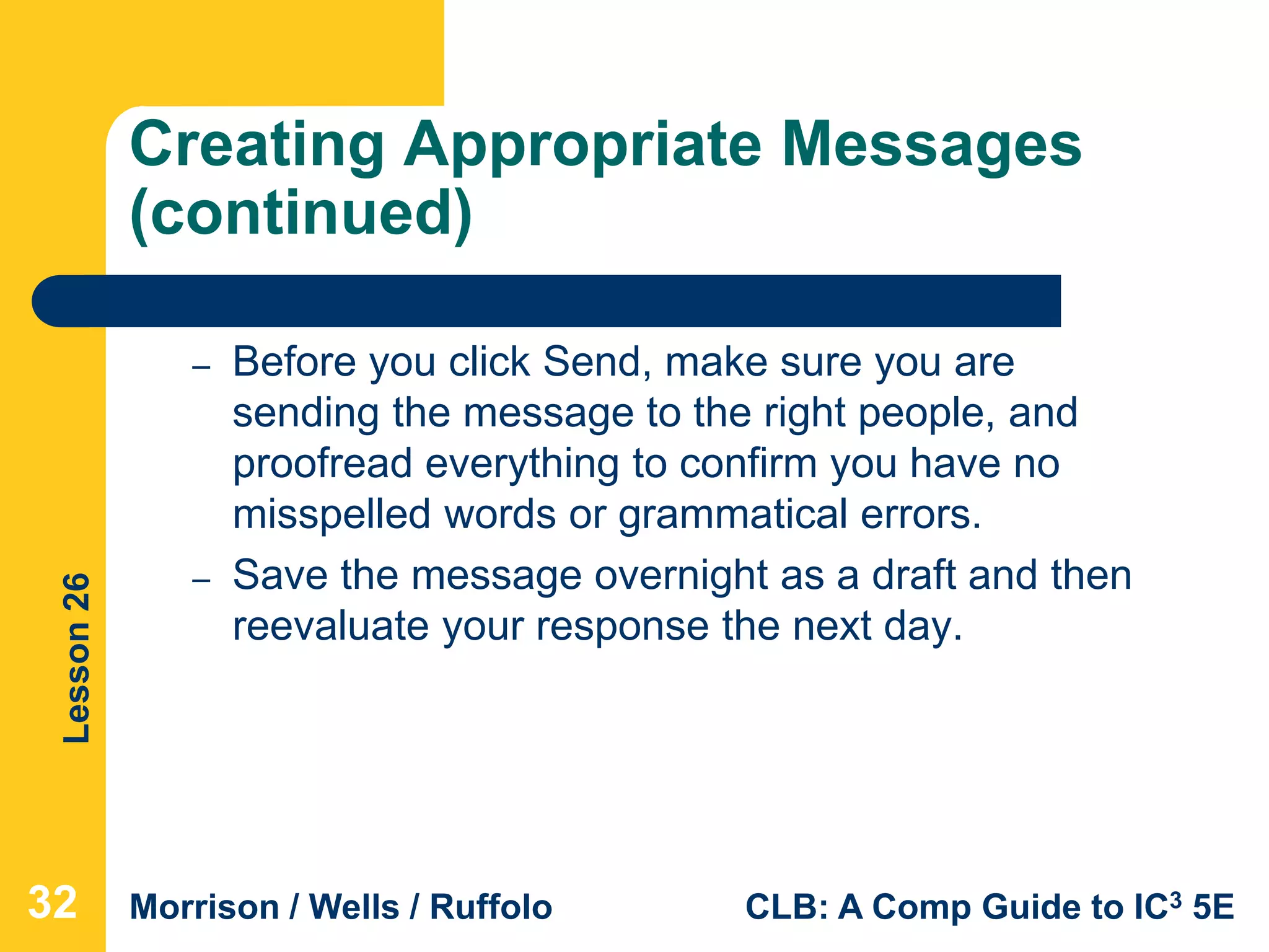 Lesson26
Morrison / Wells / Ruffolo CLB: A Comp Guide to IC3 5E
Creating Appropriate Messages
(continued)
– Before you click Send, make sure you are
sending the message to the right people, and
proofread everything to confirm you have no
misspelled words or grammatical errors.
– Save the message overnight as a draft and then
reevaluate your response the next day.
32
 