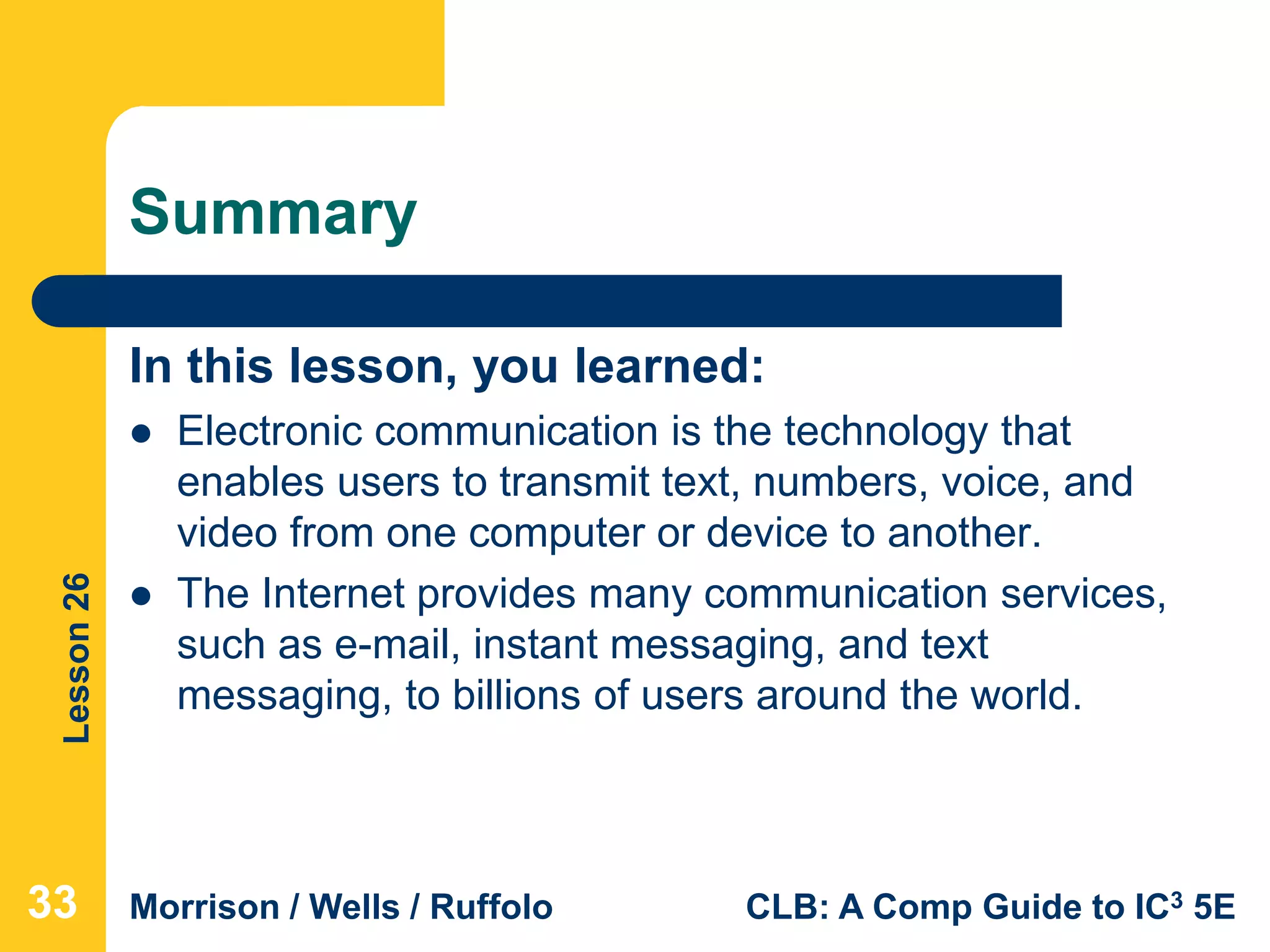 Lesson26
Morrison / Wells / Ruffolo CLB: A Comp Guide to IC3 5E
Summary
In this lesson, you learned:
 Electronic communication is the technology that
enables users to transmit text, numbers, voice, and
video from one computer or device to another.
 The Internet provides many communication services,
such as e-mail, instant messaging, and text
messaging, to billions of users around the world.
333333
 