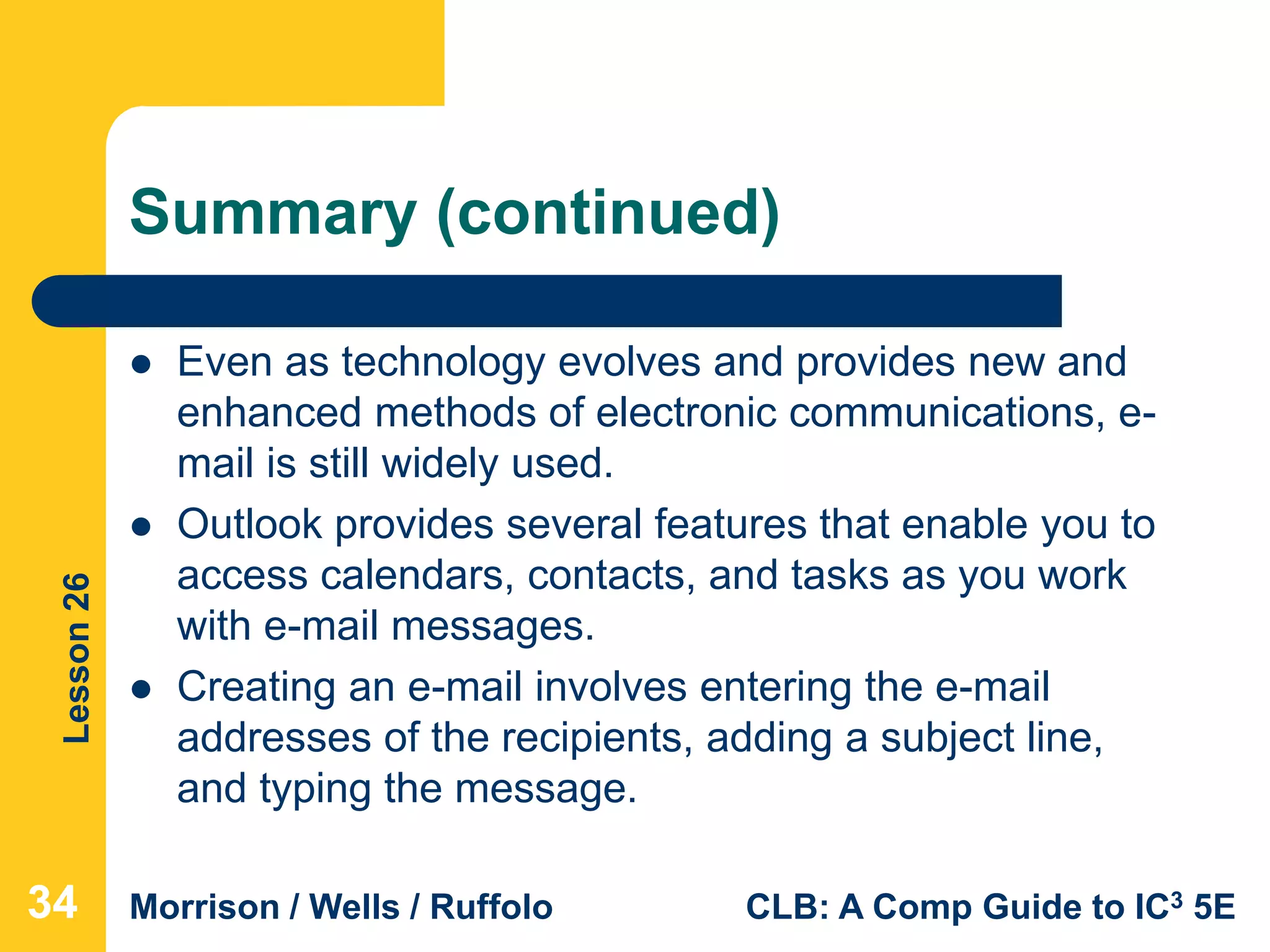 Lesson26
Morrison / Wells / Ruffolo CLB: A Comp Guide to IC3 5E
Summary (continued)
 Even as technology evolves and provides new and
enhanced methods of electronic communications, e-
mail is still widely used.
 Outlook provides several features that enable you to
access calendars, contacts, and tasks as you work
with e-mail messages.
 Creating an e-mail involves entering the e-mail
addresses of the recipients, adding a subject line,
and typing the message.
343434
 