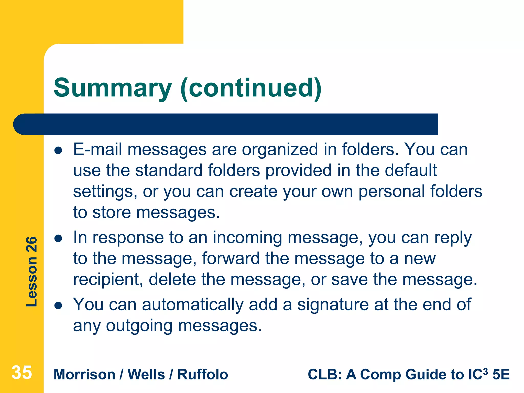 Lesson26
Morrison / Wells / Ruffolo CLB: A Comp Guide to IC3 5E
Summary (continued)
 E-mail messages are organized in folders. You can
use the standard folders provided in the default
settings, or you can create your own personal folders
to store messages.
 In response to an incoming message, you can reply
to the message, forward the message to a new
recipient, delete the message, or save the message.
 You can automatically add a signature at the end of
any outgoing messages.
353535
 