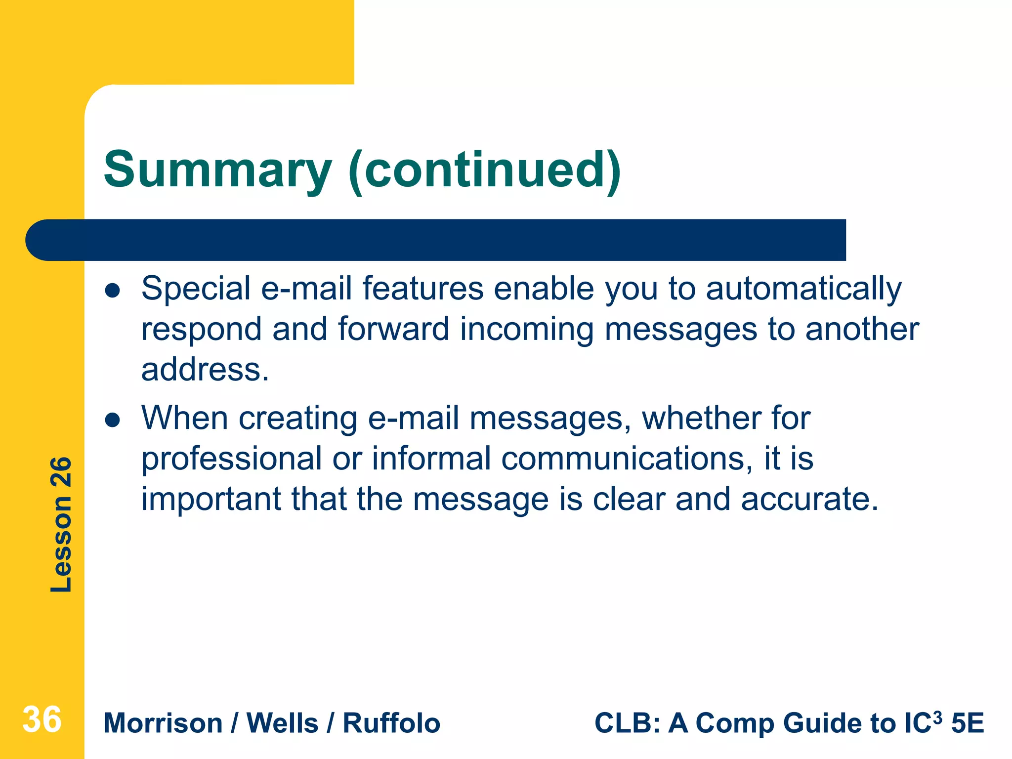 Lesson26
Morrison / Wells / Ruffolo CLB: A Comp Guide to IC3 5E
Summary (continued)
 Special e-mail features enable you to automatically
respond and forward incoming messages to another
address.
 When creating e-mail messages, whether for
professional or informal communications, it is
important that the message is clear and accurate.
363636
 