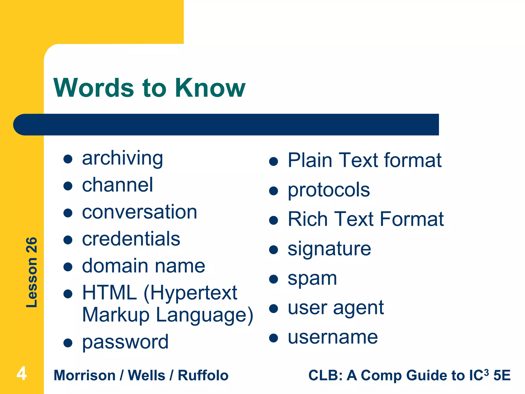 Lesson26
Morrison / Wells / Ruffolo CLB: A Comp Guide to IC3 5E
Words to Know
 Plain Text format
 protocols
 Rich Text Format
 signature
 spam
 user agent
 username
 archiving
 channel
 conversation
 credentials
 domain name
 HTML (Hypertext
Markup Language)
 password
444
 
