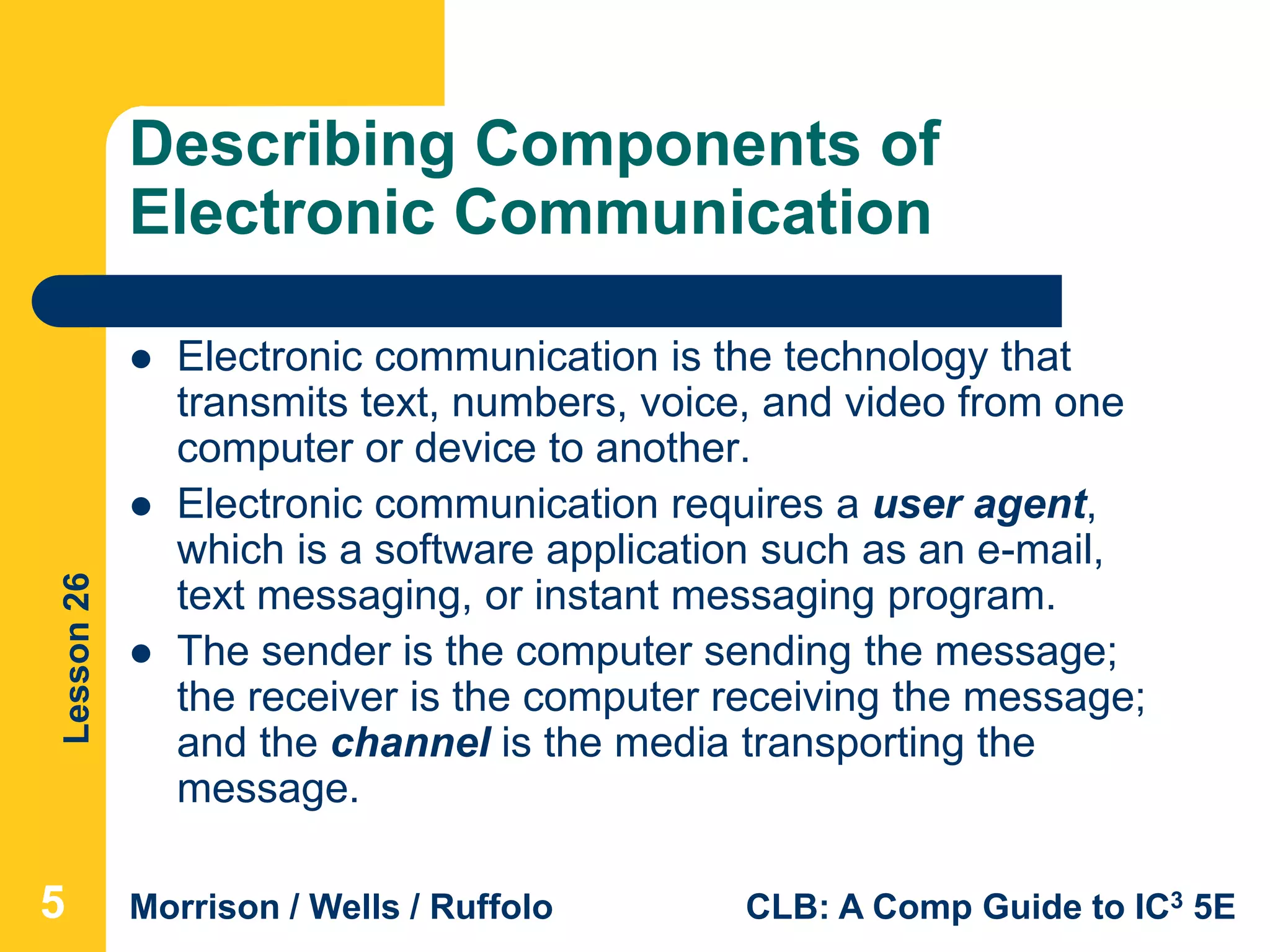 Lesson26
Morrison / Wells / Ruffolo CLB: A Comp Guide to IC3 5E
Describing Components of
Electronic Communication
 Electronic communication is the technology that
transmits text, numbers, voice, and video from one
computer or device to another.
 Electronic communication requires a user agent,
which is a software application such as an e-mail,
text messaging, or instant messaging program.
 The sender is the computer sending the message;
the receiver is the computer receiving the message;
and the channel is the media transporting the
message.
5
 