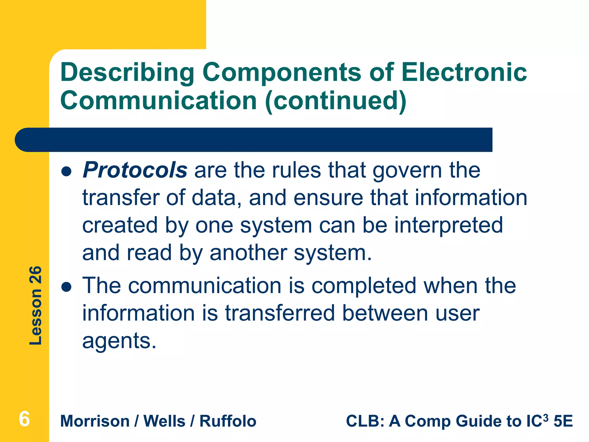 Lesson26
Morrison / Wells / Ruffolo CLB: A Comp Guide to IC3 5E
Describing Components of Electronic
Communication (continued)
 Protocols are the rules that govern the
transfer of data, and ensure that information
created by one system can be interpreted
and read by another system.
 The communication is completed when the
information is transferred between user
agents.
6
 