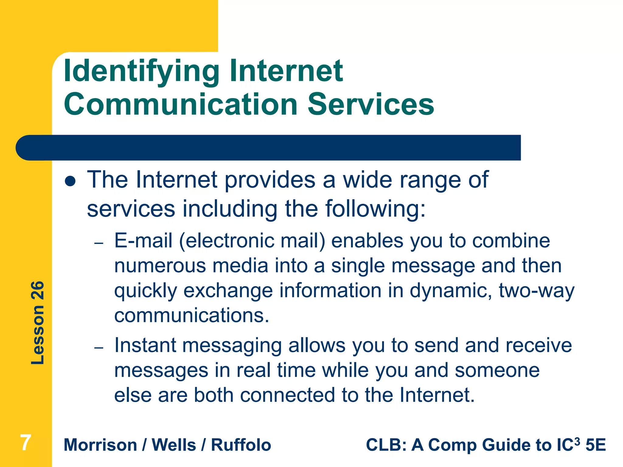 Lesson26
Morrison / Wells / Ruffolo CLB: A Comp Guide to IC3 5E
Identifying Internet
Communication Services
 The Internet provides a wide range of
services including the following:
– E-mail (electronic mail) enables you to combine
numerous media into a single message and then
quickly exchange information in dynamic, two-way
communications.
– Instant messaging allows you to send and receive
messages in real time while you and someone
else are both connected to the Internet.
7
 