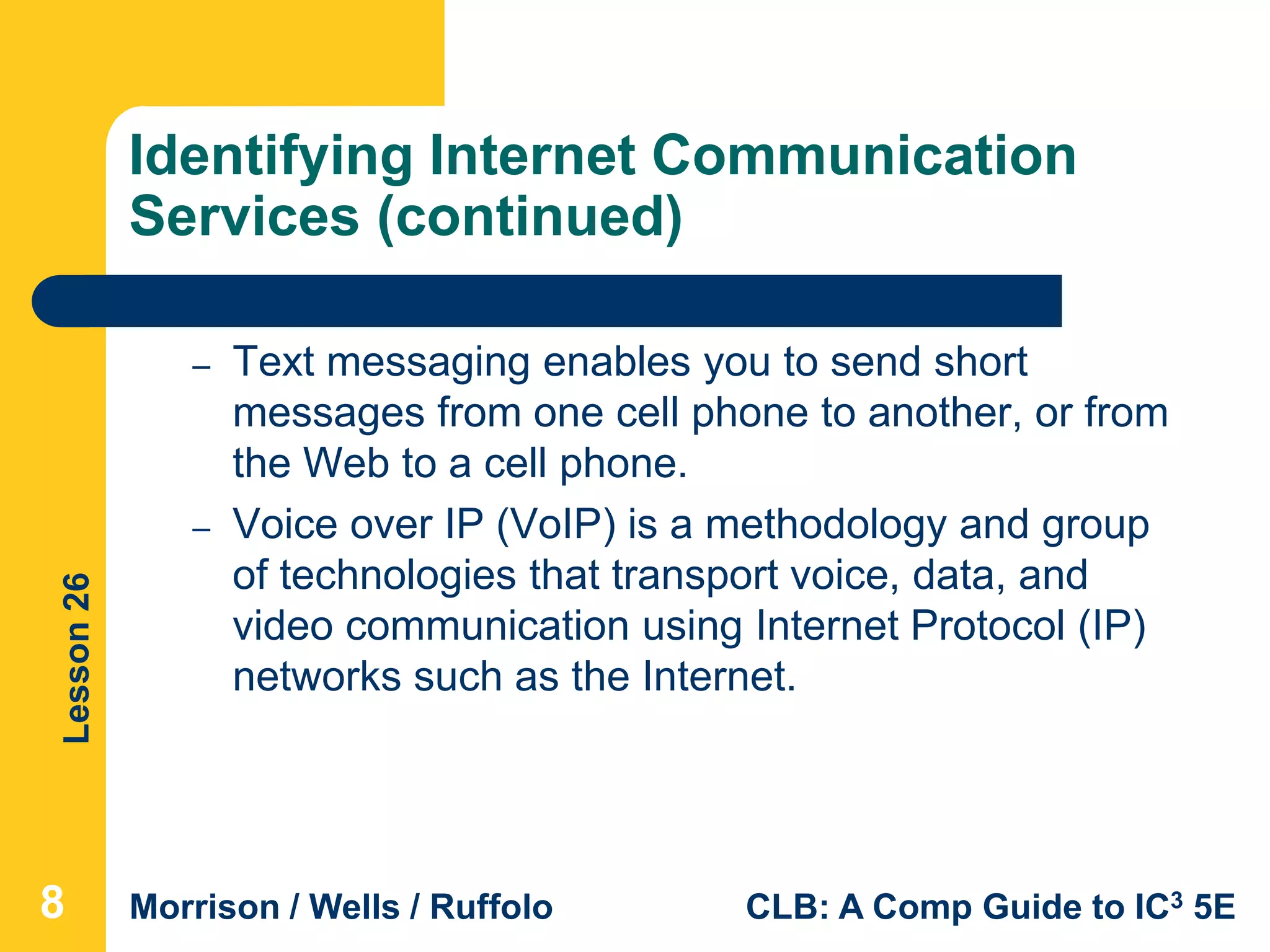 Lesson26
Morrison / Wells / Ruffolo CLB: A Comp Guide to IC3 5E
Identifying Internet Communication
Services (continued)
– Text messaging enables you to send short
messages from one cell phone to another, or from
the Web to a cell phone.
– Voice over IP (VoIP) is a methodology and group
of technologies that transport voice, data, and
video communication using Internet Protocol (IP)
networks such as the Internet.
8
 