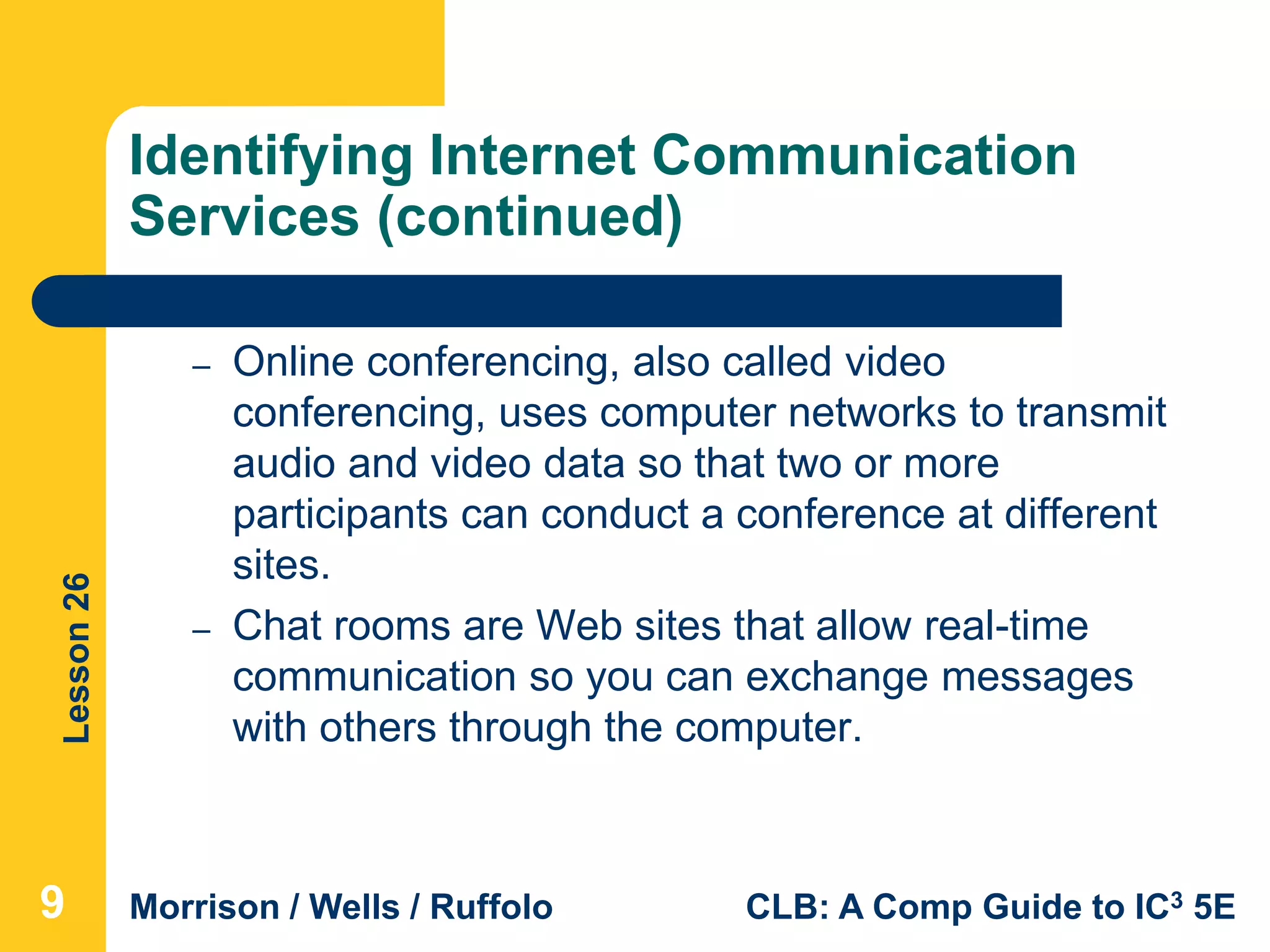 Lesson26
Morrison / Wells / Ruffolo CLB: A Comp Guide to IC3 5E
Identifying Internet Communication
Services (continued)
– Online conferencing, also called video
conferencing, uses computer networks to transmit
audio and video data so that two or more
participants can conduct a conference at different
sites.
– Chat rooms are Web sites that allow real-time
communication so you can exchange messages
with others through the computer.
9
 