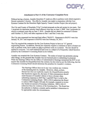 Attachment to Part 11 of the Contractor Complaint Form

Without having a license, Ansaldo Honolulu N made an offer to perform work which required a
Hawaii contractor's license. The offer by Ansaldo was made in connection with the Core
Systems Contract for the Honolulu High-Capacity Transit Corridor Project (the rail project).

The City and County of Honolulu ("City") invited proposals on the rail project in two parts. Part
1 proposals (to determine priority listed offerors) were due on June 5, 2009. Part 2 proposals (to
receive a contract) were due on June 7, 2010. Ansaldo did not obtain its contractor's license
until October 15,2010, well after responses to Part 1 and Part 2 were due.

The City also requested two best and final offers ("BAFO"). Responses to BAF01 were due
January 18,2011 and responses to BAF02 were due February 24,2011.

The City required the contractor for the Core Systems Project to have an "A" general
engineering license. In addition, Hawaii law expressly requires a contractor to have a license not
only to perform work, but to make an offer to perform work on a contract. The law should be
applied to everyone. It is well-understood and even is a subject of a Frequently Asked Question
posted by the Contractor's Licensing Board on its website.

Ansaldo was awarded the Core Systems Contract. The notice of award was protested, among
other things, on the grounds that Ansaldo was not licensed prior to submitting its proposal.
While the Hearings Officer for the Office of Administrative Hearings interpreted the RFP to not
require that Ansaldo be disqualified from the contract, he also ruled as per the following, that the
Contractors Licensing Board should determine the penalties for Ansaldo' s violation.

                The Hearings Officer does not in any way condone any violation
               of the licensing laws by Ansaldo. However, where, as here,
               Hawaii law does not explicitly require the disqualification penalty
               that Sumitomo argues for, the issue of what consequences should
               result because of Ansaldo's failure to have a license when
               submitting responses to RFP Part 1 and RFP Part 2 is left to the
               Contractors Licensing Board. HRS § 444-4 authorizes the Board
               to enforce HRS Chapter 444 and, for example, suspend or revoke
               any license on account oflicensing violations. HRS § 444-23
               authorizes fines for violation of the licensing laws. The Board has
               the authority to fashion a remedy and/or penalties it determines to
               be appropriate under the circumstances.
 