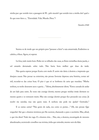 minha paz: que sentido teve a passagem de W... pelo mundo? que sentido teve a minha dor? qual o
fio que esses fatos a... "Eternidade. Vida. Mundo. Deus."?
Outubro 1940
Sentou-se de modo que seu próprio peso “passasse a ferro” a saia amarrotada. Endireitou os
cabelos, a blusa. Agora, só esperar.
Lá fora, tudo muito bom. Podia ver os telhados das casas, as flores vermelhas duma janela, o
sol amarelo derramado sobre tudo. Não havia hora melhor que duas da tarde.
Não queria esperar porque ficaria com medo. E assim não daria à doutora a impressão que
desejava causar. Não pensar na entrevista, não pensar. Inventar depressa uma história, contar até
mil, recordar-se das coisas boas. O pior é que só se lembrava da carta que mandara. “Minha
senhora, eu tenho dezessete anos e queria…” Idiota, absolutamente idiota. “Estou cansada de andar
de um lado para outro. Às vezes não consigo dormir, mesmo proque minhas irmãs dormem no
mesmo quarto e se remexem muito. Mas não consigo dormir porque fico pensando nas coisas. Já
resolvi me suicidar, mas não quero mais. A senhora não pode me ajudar? Gertrudes.”
E as outras cartas? “Não gosto de nada, sou como os poetas…” Oh, não pensar. Que
vergonha! Até que a doutora terminou por lhe escrever, chamando-a para o escritório. Mas, afinal,
o que iria dizer? Tudo tão vago. E a doutora riria… Não, não, a doutora, encarregada de menores
abandonados, escrevendo conselhos nas revistas, tinha que entender, mesmo sem ela falar.
 