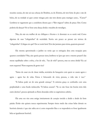 reuniões sociais, ele não sai nas colunas do Ibrahim, ou do Zózimo, ele tem fome de pão e não de
bolos, ele na verdade só quer comer mingau pois não tem dentes para mastigar carne... “Carne?”
Lembrou-se vagamente que a cozinheira dissera que o “filet mignon” subira de preço. Sim. Como
poderia ela dançar? Só se fosse uma dança doida e macabra de mendigos.
Não, ela não era mulher de ter chiliques e fricotes e ir desmaiar ou se sentir mal. Como
algumas de suas “coleguinhas” de sociedade. Sorriu um pouco ao pensar em termos de
“coleguinhas”. Colegas em quê? Em se vestir bem? Em dar jantares para trinta, quarenta pessoas?
Ela mesma aproveitando o jardim no verão que se extinguia dera uma recepção para
quantos convidados? Não, não queria pensar nisso, lembrou-se (por que sem o mesmo prazer?) das
mesas espalhadas sobre a relva, a luz de vela... “luz de vela”? pensou, mas eu estou doida? Eu caí
num esquema? Num esquema de gente rica?
“Antes de casar era de classe média, secretária do banqueiro com quem se casara agora e
agora – agora luz de velas. Estou é brincando de viver, pensou, a vida não é isso.”
“A beleza pode ser de uma grande ameaça.” A extrema graça se confundiu com uma
perplexidade e uma funda melancolia. “A beleza assusta”. “Se eu não fosse tão bonita teria tido
outro destino”, pensou ajeitando as flores douradas sobre os negríssimos cabelos.
Ela uma vez vira uma amiga inteiramente de coração torcido e doído e doido de forte
paixão. Então não quisera nunca experimentar. Sempre tivera medo das coisas belas demais ou
horríveis demais: é que não sabia em si como responder-lhes e se responderia se fosse igualmente
bela ou igualmente horrível.
 