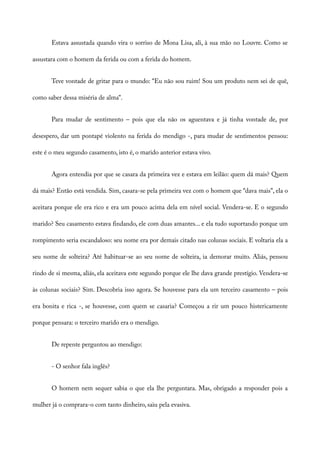 Estava assustada quando vira o sorriso de Mona Lisa, ali, à sua mão no Louvre. Como se
assustara com o homem da ferida ou com a ferida do homem.
Teve vontade de gritar para o mundo: “Eu não sou ruim! Sou um produto nem sei de quê,
como saber dessa miséria de alma”.
Para mudar de sentimento – pois que ela não os aguentava e já tinha vontade de, por
desespero, dar um pontapé violento na ferida do mendigo -, para mudar de sentimentos pensou:
este é o meu segundo casamento, isto é, o marido anterior estava vivo.
Agora entendia por que se casara da primeira vez e estava em leilão: quem dá mais? Quem
dá mais? Então está vendida. Sim, casara-se pela primeira vez com o homem que “dava mais”, ela o
aceitara porque ele era rico e era um pouco acima dela em nível social. Vendera-se. E o segundo
marido? Seu casamento estava findando, ele com duas amantes... e ela tudo suportando porque um
rompimento seria escandaloso: seu nome era por demais citado nas colunas sociais. E voltaria ela a
seu nome de solteira? Até habituar-se ao seu nome de solteira, ia demorar muito. Aliás, pensou
rindo de si mesma, aliás, ela aceitava este segundo porque ele lhe dava grande prestígio. Vendera-se
às colunas sociais? Sim. Descobria isso agora. Se houvesse para ela um terceiro casamento – pois
era bonita e rica -, se houvesse, com quem se casaria? Começou a rir um pouco histericamente
porque pensara: o terceiro marido era o mendigo.
De repente perguntou ao mendigo:
- O senhor fala inglês?
O homem nem sequer sabia o que ela lhe perguntara. Mas, obrigado a responder pois a
mulher já o comprara-o com tanto dinheiro, saiu pela evasiva.
 