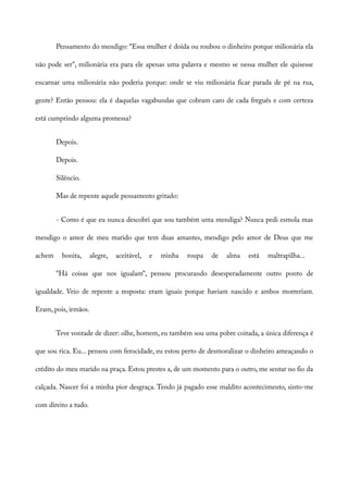 Pensamento do mendigo: “Essa mulher é doida ou roubou o dinheiro porque milionária ela
não pode ser”, milionária era para ele apenas uma palavra e mesmo se nessa mulher ele quisesse
encarnar uma milionária não poderia porque: onde se viu milionária ficar parada de pé na rua,
gente? Então pensou: ela é daquelas vagabundas que cobram caro de cada freguês e com certeza
está cumprindo alguma promessa?
Depois.
Depois.
Silêncio.
Mas de repente aquele pensamento gritado:
- Como é que eu nunca descobri que sou também uma mendiga? Nunca pedi esmola mas
mendigo o amor de meu marido que tem duas amantes, mendigo pelo amor de Deus que me
achem bonita, alegre, aceitável, e minha roupa de alma está maltrapilha...
“Há coisas que nos igualam”, pensou procurando desesperadamente outro ponto de
igualdade. Veio de repente a resposta: eram iguais porque haviam nascido e ambos morreriam.
Eram, pois, irmãos.
Teve vontade de dizer: olhe, homem, eu também sou uma pobre coitada, a única diferença é
que sou rica. Eu... pensou com ferocidade, eu estou perto de desmoralizar o dinheiro ameaçando o
crédito do meu marido na praça. Estou prestes a, de um momento para o outro, me sentar no fio da
calçada. Nascer foi a minha pior desgraça. Tendo já pagado esse maldito acontecimento, sinto-me
com direito a tudo.
 