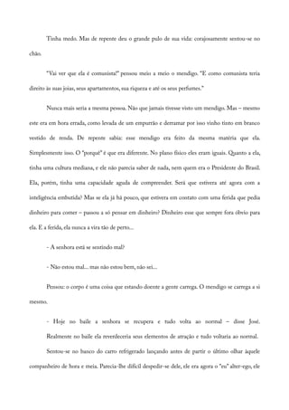 Tinha medo. Mas de repente deu o grande pulo de sua vida: corajosamente sentou-se no
chão.
“Vai ver que ela é comunista!” pensou meio a meio o mendigo. “E como comunista teria
direito às suas joias, seus apartamentos, sua riqueza e até os seus perfumes.”
Nunca mais seria a mesma pessoa. Não que jamais tivesse visto um mendigo. Mas – mesmo
este era em hora errada, como levada de um empurrão e derramar por isso vinho tinto em branco
vestido de renda. De repente sabia: esse mendigo era feito da mesma matéria que ela.
Simplesmente isso. O “porquê” é que era diferente. No plano físico eles eram iguais. Quanto a ela,
tinha uma cultura mediana, e ele não parecia saber de nada, nem quem era o Presidente do Brasil.
Ela, porém, tinha uma capacidade aguda de compreender. Será que estivera até agora com a
inteligência embutida? Mas se ela já há pouco, que estivera em contato com uma ferida que pedia
dinheiro para comer – passou a só pensar em dinheiro? Dinheiro esse que sempre fora óbvio para
ela. E a ferida, ela nunca a vira tão de perto...
- A senhora está se sentindo mal?
- Não estou mal... mas não estou bem, não sei...
Pensou: o corpo é uma coisa que estando doente a gente carrega. O mendigo se carrega a si
mesmo.
- Hoje no baile a senhora se recupera e tudo volta ao normal – disse José.
Realmente no baile ela reverdeceria seus elementos de atração e tudo voltaria ao normal.
Sentou-se no banco do carro refrigerado lançando antes de partir o último olhar àquele
companheiro de hora e meia. Parecia-lhe difícil despedir-se dele, ele era agora o “eu” alter-ego, ele
 