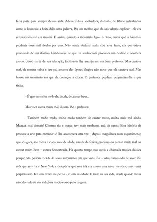 fazia parte para sempre de sua vida. Adeus. Estava sonhadora, distraída, de lábios entreabertos
como se houvesse à beira deles uma palavra. Por um motivo que ela não saberia explicar – ele era
verdadeiramente ela mesma. E assim, quando o motorista ligou o rádio, ouviu que o bacalhau
produzia nove mil óvulos por ano. Não soube deduzir nada com essa frase, ela que estava
precisando de um destino. Lembrou-se de que em adolescente procurara um destino e escolhera
cantar. Como parte de sua educação, facilmente lhe arranjaram um bom professor. Mas cantava
mal, ela mesma sabia e seu pai, amante das óperas, fingira não notar que ela cantava mal. Mas
houve um momento em que ela começou a chorar. O professor perplexo perguntara-lhe o que
tinha.
- É que eu tenho medo de, de, de, de, cantar bem...
Mas você canta muito mal, dissera-lhe o professor.
- Também tenho medo, tenho medo também de cantar muito, muito mais mal ainda.
Maaaaal mal demais! Chorava ela e nunca teve mais nenhuma aula de canto. Essa história de
procurar a arte para entender só lhe acontecera uma vez – depois mergulhara num esquecimento
que só agora, aos trinta e cinco anos de idade, através da ferida, precisava ou cantar muito mal ou
cantar muito bem – estava desnorteada. Há quanto tempo não ouvia a chamada música clássica
porque esta poderia tirá-la do sono automático em que vivia. Eu – estou brincando de viver. No
mês que vem ia a New York e descobriu que essa ida era como uma nova mentira, como uma
perplexidade. Ter uma ferida na perna – é uma realidade. E tudo na sua vida, desde quando havia
nascido, tudo na sua vida fora macio como pulo do gato.
 