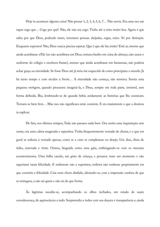 Hoje ia acontecer alguma coisa! Não pensar 1, 2, 3, 4, 5, 6, 7… Não servia. Era uma vez um
rapaz cego que… Cego por quê? Não, ele não era cego. Tinha até a vista muito boa. Agora é que
sabia por que Deus, podendo tanto, inventava pessoas aleijadas, cegas, ruins. Só por distração.
Enquanto esperava? Não, Deus nunca precisa esperar. Que é que ele faz então? Está aí, mesmo que
ainda acreditasse n’Ele (eu não acreditava em Deus, tomava banho em cima do almoço, não usava o
uniforme do colégio e resolvera fumar), mesmo que ainda acreditasse em fantasmas, não poderia
achar graça na eternidade. Se fosse Deus até já teria me esquecido de como principiara o mundo. Já
há tanto tempo e com séculos à frente… A eternidade não começa, não termina. Sentia uma
pequena vertigem, quando procurava imaginá-la, e Deus, sempre em toda parte, invisível, sem
forma definida. Riu, lembrando-se de quando bebia avidamente as histórias que lhe contavam.
Tornara-se bem livre… Mas isso não significava estar contente. E era exatamente o que a doutora
ia explicar.
De fato, nos últimos tempos, Tuda não passava nada bem. Ora sentia uma inquietação sem
nome, ora uma calma exagerada e repentina. Tinha frequentemente vontade de chorar, e o que em
geral se reduzia à vontade apenas, como se a crise se completasse no desejo. Uns dias, cheia de
tédio, enervada e triste. Outros, lânguida como uma gata, embriagando-se com os menores
acontecimentos. Uma folha caindo, um grito de criança, e pensava: mais um momento e não
suportarei tanta felicidade. E realmente não a suportava, embora não soubesse propriamente em
que consistia a felicidade. Caía num choro abafado, aliviando-se, com a impressão confusa de que
se entregava, a não sei quem e não sei de que forma.
Às lágrimas sucedia-se, acompanhando os olhos inchados, um estado de suave
convalescença, de aquiescência a tudo. Surpreendia a todos com sua doçura e transparência e, ainda
 