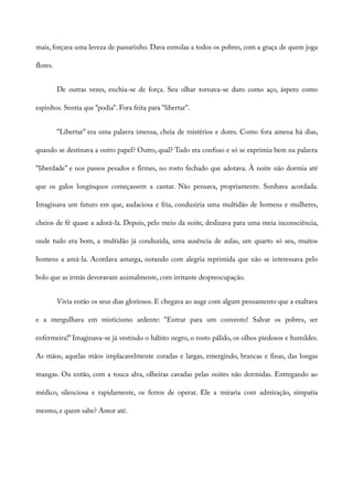 mais, forçava uma leveza de passarinho. Dava esmolas a todos os pobres, com a graça de quem joga
flores.
De outras vezes, enchia-se de força. Seu olhar tornava-se duro como aço, áspero como
espinhos. Sentia que “podia”. Fora feita para “libertar”.
“Libertar” era uma palavra imensa, cheia de mistérios e dores. Como fora amena há dias,
quando se destinava a outro papel? Outro, qual? Tudo era confuso e só se exprimia bem na palavra
“liberdade” e nos passos pesados e firmes, no rosto fechado que adotava. À noite não dormia até
que os galos longínquos começassem a cantar. Não pensava, propriamente. Sonhava acordada.
Imaginava um futuro em que, audaciosa e fria, conduziria uma multidão de homens e mulheres,
cheios de fé quase a adorá-la. Depois, pelo meio da noite, deslizava para uma meia inconsciência,
onde tudo era bom, a multidão já conduzida, uma ausência de aulas, um quarto só seu, muitos
homens a amá-la. Acordava amarga, notando com alegria reprimida que não se interessava pelo
bolo que as irmãs devoravam animalmente, com irritante despreocupação.
Vivia então os seus dias gloriosos. E chegava ao auge com algum pensamento que a exaltava
e a mergulhava em misticismo ardente: “Entrar para um convento! Salvar os pobres, ser
enfermeira!” Imaginava-se já vestindo o hábito negro, o rosto pálido, os olhos piedosos e humildes.
As mãos, aquelas mãos implacavelmente coradas e largas, emergindo, brancas e finas, das longas
mangas. Ou então, com a touca alva, olheiras cavadas pelas noites não dormidas. Entregando ao
médico, silenciosa e rapidamente, os ferros de operar. Ele a miraria com admiração, simpatia
mesmo, e quem sabe? Amor até.
 