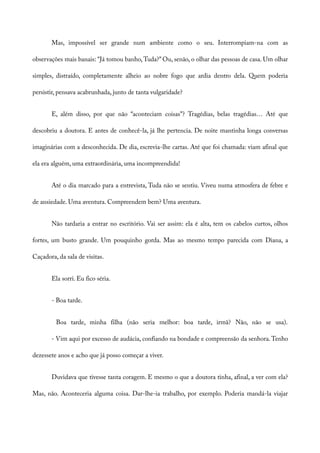 Mas, impossível ser grande num ambiente como o seu. Interrompiam-na com as
observações mais banais: “Já tomou banho,Tuda?” Ou, senão, o olhar das pessoas de casa. Um olhar
simples, distraído, completamente alheio ao nobre fogo que ardia dentro dela. Quem poderia
persistir, pensava acabrunhada, junto de tanta vulgaridade?
E, além disso, por que não “aconteciam coisas”? Tragédias, belas tragédias… Até que
descobriu a doutora. E antes de conhecê-la, já lhe pertencia. De noite mantinha longa conversas
imaginárias com a desconhecida. De dia, escrevia-lhe cartas. Até que foi chamada: viam afinal que
ela era alguém, uma extraordinária, uma incompreendida!
Até o dia marcado para a entrevista, Tuda não se sentiu. Viveu numa atmosfera de febre e
de ansiedade. Uma aventura. Compreendem bem? Uma aventura.
Não tardaria a entrar no escritório. Vai ser assim: ela é alta, tem os cabelos curtos, olhos
fortes, um busto grande. Um pouquinho gorda. Mas ao mesmo tempo parecida com Diana, a
Caçadora, da sala de visitas.
Ela sorri. Eu fico séria.
- Boa tarde.
Boa tarde, minha filha (não seria melhor: boa tarde, irmã? Não, não se usa).
- Vim aqui por excesso de audácia, confiando na bondade e compreensão da senhora.Tenho
dezessete anos e acho que já posso começar a viver.
Duvidava que tivesse tanta coragem. E mesmo o que a doutora tinha, afinal, a ver com ela?
Mas, não. Aconteceria alguma coisa. Dar-lhe-ia trabalho, por exemplo. Poderia mandá-la viajar
 