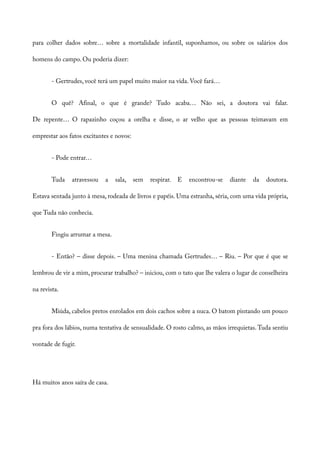 para colher dados sobre… sobre a mortalidade infantil, suponhamos, ou sobre os salários dos
homens do campo. Ou poderia dizer:
- Gertrudes, você terá um papel muito maior na vida. Você fará…
O quê? Afinal, o que é grande? Tudo acaba… Não sei, a doutora vai falar.
De repente… O rapazinho coçou a orelha e disse, o ar velho que as pessoas teimavam em
emprestar aos fatos excitantes e novos:
- Pode entrar…
Tuda atravessou a sala, sem respirar. E encontrou-se diante da doutora.
Estava sentada junto à mesa, rodeada de livros e papéis. Uma estranha, séria, com uma vida própria,
que Tuda não conhecia.
Fingiu arrumar a mesa.
- Então? – disse depois. – Uma menina chamada Gertrudes… – Riu. – Por que é que se
lembrou de vir a mim, procurar trabalho? – iniciou, com o tato que lhe valera o lugar de conselheira
na revista.
Miúda, cabelos pretos enrolados em dois cachos sobre a nuca. O batom pintando um pouco
pra fora dos lábios, numa tentativa de sensualidade. O rosto calmo, as mãos irrequietas. Tuda sentiu
vontade de fugir.
Há muitos anos saíra de casa.
 