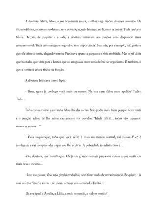 A doutora falava, falava, a voz levemente rouca, o olhar vago. Sobre diversos assuntos. Os
últimos filmes, as jovens modernas, sem orientação, más leituras, sei lá, muitas coisas.Tuda também
falava. Deixara de palpitar e a sala, a doutora tomavam aos poucos uma disposição mais
compreensível. Tuda contou alguns segredos, sem importância. Sua mãe, por exemplo, não gostava
que ela saísse à noite, alegando sereno. Precisava operar a garganta e vivia resfriada. Mas o pai dizia
que há males que vêm para o bem e que as amígdalas eram uma defesa do organismo. E também, o
que a natureza criara tinha sua função.
A doutora brincava com o lápis.
- Bem, agora já conheço você mais ou menos. Na sua carta falou num apelido? Tudes,
Tuda…
Tuda corou. Então a estranha falou-lhe das cartas. Não podia ouvir bem porque ficou tonta
e o coração achou de lhe pulsar exatamente nos ouvidos. “Idade difícil… todos são… quando
menos se espera…”
- Essa inquietação, tudo que você sente é mais ou menos normal, vai passar. Você é
inteligente e vai compreender o que vou lhe explicar. A puberdade traz distúrbios e…
Não, doutora, que humilhação. Ela já era grande demais para essas coisas o que sentia era
mais belo e mesmo…
- Isto vai passar. Você não precisa trabalhar, nem fazer nada de extraordinário. Se quiser – ia
usar o velho “truc”e sorriu -, se quiser arranje um namorado. Então…
Ela era igual a Amélia, a Lídia, a todo o mundo, a todo o mundo!
 