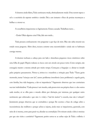 A doutora ainda falava, Tuda continuava muda, obstinadamente muda. Uma nuvem tapou o
sol e o escritório de repente sombrio e úmido. Daí a um instante o floco de poeiras recomeçou a
brilhar e a mover-se.
A conselheira impacientou-se ligeiramente. Estava cansada.Trabalhara tanto…
- Então? Mais alguma coisa? Fale, fale sem medo...
Tuda pensava confusamente: vim perguntar o que faço de mim. Mas não sabia resumir seu
estado nessa pergunta. Além disso, receava cometer uma excentricidade e ainda não se habituara
consigo mesma.
A doutora inclinara a cabeça para um lado e desenhava pequenos riscos simétricos sobre
uma folha de papel. Depois rodeava os riscos com um círculo um pouco torto. Como sempre, não
conseguia manter a mesma atitude por muito tempo. Começava a fraquejar e a deixar-se invadir
pelos próprios pensamentos. Notou-o, irritou-se e transferiu a irritação para Tuda: “Tanta gente
morrendo, tantas “crianças sem lar”, tantos problemas irresolúveis (seus problemas) e aquela guria,
com família, boa vida burguesa, a dar-se importância.” Vagamente observou que isso contrariava
sua tese individualista: “Cada pessoa é um mundo, cada pessoa tem sua própria chave e a dos outros
nada resolve; só se olha para o mundo alheio por distração, por interesse, por qualquer outro
sentimento que sobrenada e que não é o vital; o “mal de muitos” é consolo, mas não é solução”.
Justamente porque observou que se contradizia e porque lhe ocorreu a frase do colega sobre a
inconsistência das mulheres e porque achou-a injusta, ainda mais se impacientou, querendo, com
raiva de si mesma, como para punir-se, afundar na contradição. Um minuto ainda e diria à menina:
por que não visita o cemitério? Vagamente porém notou-se as unhas sujas de Tuda e refletiu: é
 