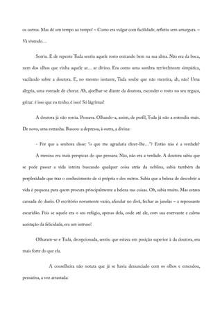 os outros. Mas dê um tempo ao tempo! – Como era vulgar com facilidade, refletiu sem amargura. –
Vá vivendo…
Sorriu. E de repente Tuda sentiu aquele rosto entrando bem na sua alma. Não era da boca,
nem dos olhos que vinha aquele ar… ar divino. Era como uma sombra terrivelmente simpática,
vacilando sobre a doutora. E, no mesmo instante, Tuda soube que não mentira, ah, não! Uma
alegria, uma vontade de chorar. Ah, ajoelhar-se diante da doutora, esconder o rosto no seu regaço,
gritar: é isso que eu tenho, é isso! Só lágrimas!
A doutora já não sorria. Pensava. Olhando-a, assim, de perfil, Tuda já não a entendia mais.
De novo, uma estranha. Buscou-a depressa, à outra, a divina:
- Por que a senhora disse: “o que me agradaria dizer-lhe…”? Então não é a verdade?
A menina era mais perspicaz do que pensara. Não, não era a verdade. A doutora sabia que
se pode passar a vida inteira buscando qualquer coisa atrás da neblina, sabia também da
perplexidade que traz o conhecimento de si própria e dos outros. Sabia que a beleza de descobrir a
vida é pequena para quem procura principalmente a beleza nas coisas. Oh, sabia muito. Mas estava
cansada do duelo. O escritório novamente vazio, afundar no divã, fechar as janelas – a repousante
escuridão. Pois se aquele era o seu refúgio, apenas dela, onde até ele, com sua enervante e calma
aceitação da felicidade, era um intruso!
Olharam-se e Tuda, decepcionada, sentiu que estava em posição superior à da doutora, era
mais forte do que ela.
A conselheira não notara que já se havia denunciado com os olhos e emendou,
pensativa, a voz arrastada:
 