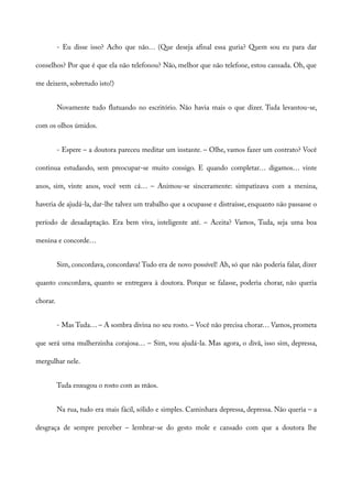 - Eu disse isso? Acho que não… (Que deseja afinal essa guria? Quem sou eu para dar
conselhos? Por que é que ela não telefonou? Não, melhor que não telefone, estou cansada. Oh, que
me deixem, sobretudo isto!)
Novamente tudo flutuando no escritório. Não havia mais o que dizer. Tuda levantou-se,
com os olhos úmidos.
- Espere – a doutora pareceu meditar um instante. – Olhe, vamos fazer um contrato? Você
continua estudando, sem preocupar-se muito consigo. E quando completar… digamos… vinte
anos, sim, vinte anos, você vem cá… – Animou-se sinceramente: simpatizava com a menina,
haveria de ajudá-la, dar-lhe talvez um trabalho que a ocupasse e distraísse, enquanto não passasse o
período de desadaptação. Era bem viva, inteligente até. – Aceita? Vamos, Tuda, seja uma boa
menina e concorde…
Sim, concordava, concordava! Tudo era de novo possível! Ah, só que não poderia falar, dizer
quanto concordava, quanto se entregava à doutora. Porque se falasse, poderia chorar, não queria
chorar.
- Mas Tuda… – A sombra divina no seu rosto. – Você não precisa chorar… Vamos, prometa
que será uma mulherzinha corajosa… – Sim, vou ajudá-la. Mas agora, o divã, isso sim, depressa,
mergulhar nele.
Tuda enxugou o rosto com as mãos.
Na rua, tudo era mais fácil, sólido e simples. Caminhara depressa, depressa. Não queria – a
desgraça de sempre perceber – lembrar-se do gesto mole e cansado com que a doutora lhe
 