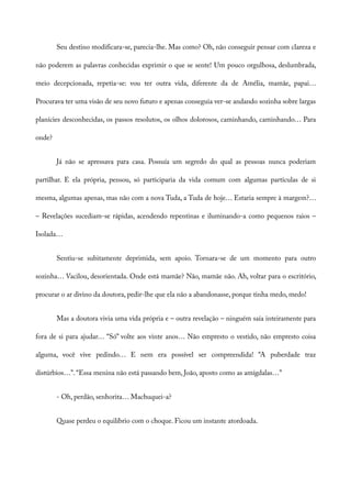 Seu destino modificara-se, parecia-lhe. Mas como? Oh, não conseguir pensar com clareza e
não poderem as palavras conhecidas exprimir o que se sente! Um pouco orgulhosa, deslumbrada,
meio decepcionada, repetia-se: vou ter outra vida, diferente da de Amélia, mamãe, papai…
Procurava ter uma visão de seu novo futuro e apenas conseguia ver-se andando sozinha sobre largas
planícies desconhecidas, os passos resolutos, os olhos dolorosos, caminhando, caminhando… Para
onde?
Já não se apressava para casa. Possuía um segredo do qual as pessoas nunca poderiam
partilhar. E ela própria, pensou, só participaria da vida comum com algumas partículas de si
mesma, algumas apenas, mas não com a nova Tuda, a Tuda de hoje… Estaria sempre à margem?…
– Revelações sucediam-se rápidas, acendendo repentinas e iluminando-a como pequenos raios –
Isolada…
Sentiu-se subitamente deprimida, sem apoio. Tornara-se de um momento para outro
sozinha… Vacilou, desorientada. Onde está mamãe? Não, mamãe não. Ah, voltar para o escritório,
procurar o ar divino da doutora, pedir-lhe que ela não a abandonasse, porque tinha medo, medo!
Mas a doutora vivia uma vida própria e – outra revelação – ninguém saía inteiramente para
fora de si para ajudar… “Só” volte aos vinte anos… Não empresto o vestido, não empresto coisa
alguma, você vive pedindo… E nem era possível ser compreendida! “A puberdade traz
distúrbios…”. “Essa menina não está passando bem, João, aposto como as amígdalas…”
- Oh, perdão, senhorita… Machuquei-a?
Quase perdeu o equilíbrio com o choque. Ficou um instante atordoada.
 