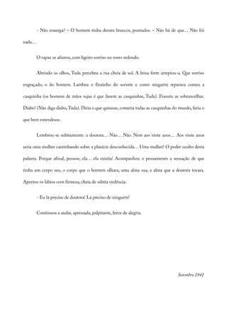 - Não enxerga? – O homem tinha dentes brancos, pontudos. – Não há de que… Não foi
nada…
O rapaz se afastou, com ligeiro sorriso no rosto redondo.
Abrindo os olhos, Tuda percebeu a rua cheia de sol. A brisa forte arrepiou-a. Que sorriso
engraçado, o do homem. Lambeu o finzinho do sorvete e como ninguém reparava comeu a
casquinha (os homens de mãos sujas é que fazem as casquinhas, Tuda). Franziu as sobrancelhas.
Diabo! (Não diga diabo,Tuda). Diria o que quisesse, comeria todas as casquinhas do mundo, faria o
que bem entendesse.
Lembrou-se subitamente: a doutora… Não… Não. Nem aos vinte anos… Aos vinte anos
seria uma mulher caminhando sobre a planície desconhecida… Uma mulher! O poder oculto desta
palavra. Porque afinal, pensou, ela… ela existia! Acompanhou o pensamento a sensação de que
tinha um corpo seu, o corpo que o homem olhara, uma alma sua, a alma que a doutora tocara.
Apertou os lábios com firmeza, cheia de súbita violência:
- Eu lá preciso de doutora! Lá preciso de ninguém!
Continuou a andar, apressada, palpitante, feroz de alegria.
Setembro 1941
 