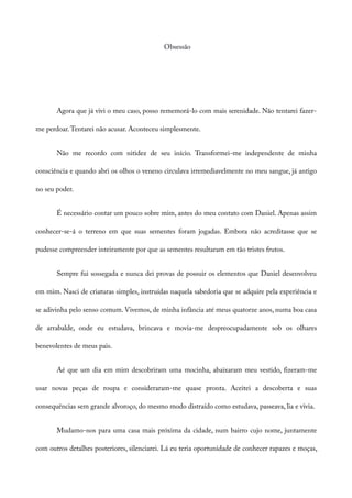 Obsessão
Agora que já vivi o meu caso, posso rememorá-lo com mais serenidade. Não tentarei fazer-
me perdoar.Tentarei não acusar. Aconteceu simplesmente.
Não me recordo com nitidez de seu início. Transformei-me independente de minha
consciência e quando abri os olhos o veneno circulava irremediavelmente no meu sangue, já antigo
no seu poder.
É necessário contar um pouco sobre mim, antes do meu contato com Daniel. Apenas assim
conhecer-se-á o terreno em que suas sementes foram jogadas. Embora não acreditasse que se
pudesse compreender inteiramente por que as sementes resultaram em tão tristes frutos.
Sempre fui sossegada e nunca dei provas de possuir os elementos que Daniel desenvolveu
em mim. Nasci de criaturas simples, instruídas naquela sabedoria que se adquire pela experiência e
se adivinha pelo senso comum. Vivemos, de minha infância até meus quatorze anos, numa boa casa
de arrabalde, onde eu estudava, brincava e movia-me despreocupadamente sob os olhares
benevolentes de meus pais.
Aé que um dia em mim descobriram uma mocinha, abaixaram meu vestido, fizeram-me
usar novas peças de roupa e consideraram-me quase pronta. Aceitei a descoberta e suas
consequências sem grande alvoroço, do mesmo modo distraído como estudava, passeava, lia e vivia.
Mudamo-nos para uma casa mais próxima da cidade, num bairro cujo nome, juntamente
com outros detalhes posteriores, silenciarei. Lá eu teria oportunidade de conhecer rapazes e moças,
 