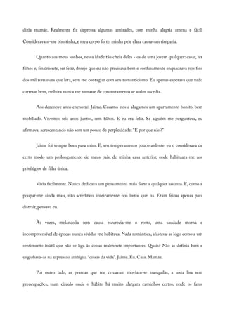 dizia mamãe. Realmente fiz depressa algumas amizades, com minha alegria amena e fácil.
Consideravam-me bonitinha, e meu corpo forte, minha pele clara causavam simpatia.
Quanto aos meus sonhos, nessa idade tão cheia deles - os de uma jovem qualquer: casar, ter
filhos e, finalmente, ser feliz, desejo que eu não precisava bem e confusamente enquadrava nos fins
dos mil romances que lera, sem me contagiar com seu romanticismo. Eu apenas esperava que tudo
corresse bem, embora nunca me tomasse de contentamento se assim sucedia.
Aos dezenove anos encontrei Jaime. Casamo-nos e alugamos um apartamento bonito, bem
mobiliado. Vivemos seis anos juntos, sem filhos. E eu era feliz. Se alguém me perguntava, eu
afirmava, acrescentando não sem um pouco de perplexidade: “E por que não?”
Jaime foi sempre bom para mim. E, seu temperamento pouco ardente, eu o considerava de
certo modo um prolongamento de meus pais, de minha casa anterior, onde habituara-me aos
privilégios de filha única.
Vivia facilmente. Nunca dedicava um pensamento mais forte a qualquer assunto. E, como a
poupar-me ainda mais, não acreditava inteiramente nos livros que lia. Eram feitos apenas para
distrair, pensava eu.
Às vezes, melancolia sem causa escurecia-me o rosto, uma saudade morna e
incompreensível de épocas nunca vividas me habitava. Nada romântica, afastava-as logo como a um
sentimento inútil que não se liga às coisas realmente importantes. Quais? Não as definia bem e
englobava-as na expressão ambígua “coisas da vida”. Jaime. Eu. Casa. Mamãe.
Por outro lado, as pessoas que me cercavam moviam-se tranquilas, a testa lisa sem
preocupações, num círculo onde o hábito há muito alargara caminhos certos, onde os fatos
 